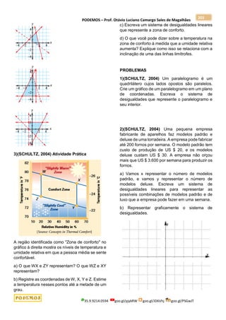 PODEMOS – Prof. Otávio Luciano Camargo Sales de Magalhães
35.9.9214.0594 goo.gl/pjykRW goo.gl/JD6Vhj goo.gl/PSGwJT
203
3)(SCHULTZ, 2004) Atividade Prática
A região identificada como "Zona de conforto" no
gráfico à direita mostra os níveis de temperatura e
umidade relativa em que a pessoa média se sente
confortável.
a) O que WX e ZY representam? O que WZ e XY
representam?
b) Registre as coordenadas de W, X, Y e Z. Estime
a temperatura nesses pontos até a metade de um
grau.
c) Escreva um sistema de desigualdades lineares
que represente a zona de conforto.
d) O que você pode dizer sobre a temperatura na
zona de conforto à medida que a umidade relativa
aumenta? Explique como isso se relaciona com a
inclinação de uma das linhas limítrofes.
PROBLEMAS
1)(SCHULTZ, 2004) Um paralelogramo é um
quadrilátero cujos lados opostos são paralelos.
Crie um gráfico de um paralelogramo em um plano
de coordenadas. Escreva o sistema de
desigualdades que represente o paralelogramo e
seu interior.
2)(SCHULTZ, 2004) Uma pequena empresa
fabricante de aparelhos faz modelos padrão e
deluxe de uma torradeira. A empresa pode fabricar
até 200 fornos por semana. O modelo padrão tem
custo de produção de US $ 20, e os modelos
deluxe custam US $ 30. A empresa não orçou
mais que US $ 3.600 por semana para produzir os
fornos.
a) Vamos x representar o número de modelos
padrão, e vamos y representar o número de
modelos deluxe. Escreva um sistema de
desigualdades lineares para representar as
possíveis combinações de modelos padrão e de
luxo que a empresa pode fazer em uma semana.
b) Representar graficamente o sistema de
desigualdades.
 