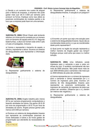 PODEMOS – Prof. Otávio Luciano Camargo Sales de Magalhães
35.9.9214.0594 goo.gl/pjykRW goo.gl/JD6Vhj goo.gl/PSGwJT
204
c) Devido a um aumento nos custos de aluguel
para a fábrica da empresa, a empresa não pode
gastar mais que US $ 3.000 por semana para
produzir os fornos. Explique como isso altera as
possíveis combinações de modelos padrão e de
luxo que a empresa pode fazer em uma semana.
3)(SCHULTZ, 2004) Oficial Cheek está tentando
resolver um crime que foi cometido por um homem
com um tamanho de sapato entre 9 a 10. Segundo
testemunhas, a altura do homem está entre 5 pés
e 5 pés e 6 polegadas, inclusive.
a) Vamos x representar o tamanho do sapato, e
vamos y representar a altura. Escreva um sistema
de desigualdades para representar a informação
dada.
b) Representar graficamente o sistema de
desigualdades.
4)(SCHULTZ, 2004) Angela trabalha pelo menos
40 ho por semana programando computadores e
fazendo atividades de tutoria. Ela ganha US $ 20
por hora de programação e US $ 10 por hora de
atividades de tutoria. Angela precisa ganhar pelo
menos US $ 500 por semana.
a) Escreva um sistema de desigualdades lineares
que represente as combinações possíveis de
horas dedicadas à tutoria e às horas gastas de
programação que atenderão às necessidades de
Angela.
b) Representar graficamente o sistema de
desigualdades lineares. A solução é um polígono?
c) Encontre um ponto que seja uma solução para
o sistema de desigualdades lineares. Quais são as
coordenadas deste ponto e o que as coordenadas
deste ponto representam?
d) Qual ponto na região da solução representa a
melhor maneira de Angela gastar seu tempo?
Explique porque você acha que essa é a melhor
solução.
5)(SCHULTZ, 2004) Uma bilheteria vende
ingressos para o camarote e para a pista um
shows de rock. O auditório normalmente não tem
mais de 5000 pessoas. Não pode haver mais do
que 3000 bilhetes para o camarote e não mais que
os 4000 bilhetes de pista são vendidos.
a) Vamos representar por x o número de ingressos
para o camarote e vamos representar por y o
número de ingressos para pista. Escreva um
sistema de três desigualdades lineares para
representar as possíveis combinações de
ingressos de camarote de ingressos de pista que
podem ser vendidos. (Observe que x e y devem
ser inteiros não negativos.)
b) Representar graficamente o sistema de
desigualdades.
 