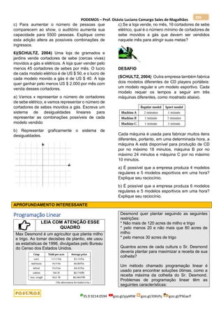 PODEMOS – Prof. Otávio Luciano Camargo Sales de Magalhães
35.9.9214.0594 goo.gl/pjykRW goo.gl/JD6Vhj goo.gl/PSGwJT
205
c) Para aumentar o número de pessoas que
comparecem ao show, o auditório aumenta sua
capacidade para 5500 pessoas. Explique como
esta adição altera as possíveis combinações de
ingressos.
6)(SCHULTZ, 2004) Uma loja de gramados e
jardins vende cortadores de sebe (cercas vivas)
movidos a gás e elétricos. A loja quer vender pelo
menos 45 cortadores de sebes por mês. O lucro
de cada modelo elétrico é de US $ 50, e o lucro de
cada modelo movido a gás é de US $ 40. A loja
quer ganhar pelo menos US $ 2.000 por mês com
venda desses cortadores.
a) Vamos x representar o número de cortadores
de sebe elétrico, e vamos representar o número de
cortadores de sebes movidos a gás. Escreva um
sistema de desigualdades lineares para
representar as combinações possíveis de cada
modelo vendido
b) Representar graficamente o sistema de
desigualdades.
c) Se a loja vende, no mês, 16 cortadores de sebe
elétrico, qual é o número mínimo de cortadores de
sebe movidos a gás que devem ser vendidos
naquele mês para atingir suas metas?
DESAFIO
(SCHULTZ, 2004) Outra empresa também fabrica
dois modelos diferentes de CD players portáteis:
um modelo regular e um modelo esportivo. Cada
modelo requer os tempos a seguir em três
máquinas diferentes, como mostrado abaixo.
Cada máquina é usada para fabricar muitos itens
diferentes, portanto, em uma determinada hora, a
máquina A está disponível para produção de CD
por no máximo 18 minutos, máquina B por no
máximo 24 minutos e máquina C por no máximo
10 minutos.
a) É possível que a empresa produza 4 modelos
regulares e 5 modelos esportivos em uma hora?
Explique seu raciocínio.
b) É possível que a empresa produza 6 modelos
regulares e 5 modelos esportivos em uma hora?
Explique seu raciocínio.
APROFUNDAMENTO INTERESSANTE
Programação Linear
LEIA COM ATENÇÃO ESSE
QUADRO
Max Desmond é um agricultor que planta milho
e trigo. Ao tomar decisões de plantio, ele usou
as estatísticas de 1996, divulgadas pelo Bureau
do Censo dos Estados Unidos.
Desmond quer plantar seguindo as seguintes
restrições:
* Não mais de 120 acres de milho e trigo
* pelo menos 20 e não mais que 80 acres de
milho
* pelo menos 30 acres de trigo
Quantos acres de cada cultura o Sr. Desmond
deveria plantar para maximizar a receita de sua
colheita?
Um método chamado programação linear é
usado para encontrar soluções ótimas, como a
receita máxima da colheita do Sr. Desmond.
Problemas de programação linear têm as
seguintes características:
 