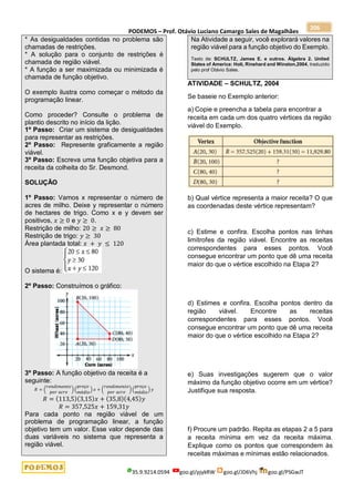 PODEMOS – Prof. Otávio Luciano Camargo Sales de Magalhães
35.9.9214.0594 goo.gl/pjykRW goo.gl/JD6Vhj goo.gl/PSGwJT
206
* As desigualdades contidas no problema são
chamadas de restrições.
* A solução para o conjunto de restrições é
chamada de região viável.
* A função a ser maximizada ou minimizada é
chamada de função objetivo.
O exemplo ilustra como começar o método da
programação linear.
Como proceder? Consulte o problema de
plantio descrito no início da lição.
1º Passo: Criar um sistema de desigualdades
para representar as restrições.
2º Passo: Represente graficamente a região
viável.
3º Passo: Escreva uma função objetiva para a
receita da colheita do Sr. Desmond.
SOLUÇÃO
1º Passo: Vamos x representar o número de
acres de milho. Deixe y representar o número
de hectares de trigo. Como x e y devem ser
positivos, 𝑥 ≥ 0 e 𝑦 ≥ 0.
Restrição de milho: 20 ≥ 𝑥 ≥ 80
Restrição de trigo: 𝑦 ≥ 30
Área plantada total: 𝑥 + 𝑦 ≤ 120
O sistema é:
2º Passo: Construímos o gráfico:
3º Passo: A função objetivo da receita é a
seguinte:
𝑅 = (
𝑟𝑒𝑛𝑑𝑖𝑚𝑒𝑛𝑡𝑜
𝑝𝑜𝑟 𝑎𝑐𝑟𝑒
) (
𝑝𝑟𝑒ç𝑜
𝑚é𝑑𝑖𝑜
) 𝑥 + (
𝑟𝑒𝑛𝑑𝑖𝑚𝑒𝑛𝑡𝑜
𝑝𝑜𝑟 𝑎𝑐𝑟𝑒
) (
𝑝𝑟𝑒ç𝑜
𝑚é𝑑𝑖𝑜
) 𝑦
𝑅 = (113,5)(3,15)𝑥 + (35,8)(4,45)𝑦
𝑅 = 357,525𝑥 + 159,31𝑦
Para cada ponto na região viável de um
problema de programação linear, a função
objetivo tem um valor. Esse valor depende das
duas variáveis no sistema que representa a
região viável.
Na Atividade a seguir, você explorará valores na
região viável para a função objetivo do Exemplo.
Texto de: SCHULTZ, James E. e outros. Álgebra 2. United
States of America: Holt, Rinehard and Winston,2004, traduzido
pelo prof Otávio Sales.
ATIVIDADE – SCHULTZ, 2004
Se baseie no Exemplo anterior:
a) Copie e preencha a tabela para encontrar a
receita em cada um dos quatro vértices da região
viável do Exemplo.
b) Qual vértice representa a maior receita? O que
as coordenadas deste vértice representam?
c) Estime e confira. Escolha pontos nas linhas
limítrofes da região viável. Encontre as receitas
correspondentes para esses pontos. Você
consegue encontrar um ponto que dê uma receita
maior do que o vértice escolhido na Etapa 2?
d) Estimes e confira. Escolha pontos dentro da
região viável. Encontre as receitas
correspondentes para esses pontos. Você
consegue encontrar um ponto que dê uma receita
maior do que o vértice escolhido na Etapa 2?
e) Suas investigações sugerem que o valor
máximo da função objetivo ocorre em um vértice?
Justifique sua resposta.
f) Procure um padrão. Repita as etapas 2 a 5 para
a receita mínima em vez da receita máxima.
Explique como os pontos que correspondem às
receitas máximas e mínimas estão relacionados.
 