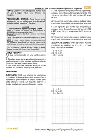 PODEMOS – Prof. Otávio Luciano Camargo Sales de Magalhães
35.9.9214.0594 goo.gl/pjykRW goo.gl/JD6Vhj goo.gl/PSGwJT
208
PENSE: Descreva uma situação do mundo real
em que a região viável seria ilimitada na
margem.
PENSAMENTO CRÍTICO: Pode haver uma
situação do mundo real em que a região viável
seria ilimitada à esquerda? Explicar.
RESUMO
PROCEDIMENTO DE PROGRAMAÇÃO LINEAR
Passo 1. Escreva um sistema de desigualdades e
represente graficamente a região viável
Passo 2. Escreva a função objetiva para ser maximizada
ou minimizada.
Passo 3. Encontre as coordenadas dos vértices da região
viável.
Passo 4. Avaliar a função objetivo para as coordenadas
dos vértices da região viável. Em seguida, identifique os
cordinatos que fornecem o máximo ou mínimo necessário.
Texto em: SCHULTZ, James E. e outros. Álgebra 2. United
States of America: Holt, Rinehard and Winston,2004
VAMOS PENSAR?
1. O que é uma restrição em uma variável, como
x?
2. Discuta o que o termo viável significa quando é
usado para descrever a possível região de solução
de um problema de programação linear.
3. em suas próprias palavras, explique como
resolver um problema de programação linear
PROBLEMAS
1)(SCHULTZ, 2004) Use a tabela de estatísticas
no início da lição para determinar as restrições e
representar graficamente a região viável para
cada situação abaixo. Em seguida, escreva a
função objetivo correspondente para a receita.
a1) Um agricultor quer plantar milho e soja em 150
acres de terra. O agricultor quer plantar entre 40 e
120 acres de milho e não mais do que 100 acres
de soja.
a2) Encontre o número de acres de cada corp que
o agricultor deve plantar para maximizar a receita.
b1) Um agricultor quer plantar trigo e soja em 220
acres de terra. O agricultor quer plantar entre 100
e 200 acres de trigo e não mais de 75 acres de
soja.
b2) Encontre o número de acres de cada corp que
o agricultor deve plantar para maximizar a receita.
2)(SCHULTZ, 2004) Encontre os valores máximo
e mínimo, se existirem, de 𝐶 = 3𝑥 + 4𝑦 para
cada conjunto de restrições.
a){
3 ≤ 𝑥 ≤ 8
2 ≤ 𝑦 ≤ 6
2𝑥 + 𝑦 ≥ 12
b){
2 ≤ 𝑥
4 ≤ 𝑦 ≤ 8
𝑥 + 2𝑦 ≥ 16
 