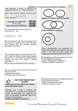 PODEMOS – Prof. Otávio Luciano Camargo Sales de Magalhães
35.9.9214.0594 goo.gl/pjykRW goo.gl/JD6Vhj goo.gl/PSGwJT
21
Para determinar o número de elementos de
conjuntos do tipo {14, 15, ...., 90} o que eu faço?
Pego o último elemento, subtraio o primeiro e somo
1:
90 – 14 + 1 = 77
São 77 elementos.
Correção em vídeo 8:23
Ex. 21 a 26
https://youtu.be/t2-WQfMHZKs
21. Quantos elementos tem os conjuntos:
a) A={7,8,9,10,...,30}
b) A={25, 26, 27, ...., 100}
22. Uma pessoa foi admitida num emprego dia 5
de novembro e trabalhou até o último dia desse
mês. Quantos dias essa pessoa trabalhou.
(Novembro tem 30 dias).
23. Uma pessoa gasta 4 minutos para subir do 1º
ao 5º andar de elevador. Quanto tempo gastará
para subir do 1º ao 9º andar no mesmo elevador,
sabendo que esse tem sempre a mesma
velocidade?
Esse exercício é semelhante aos que demos nos exemplos.
24. Uma pessoa nasceu em maio de 2010. Em
fevereiro de 2018:
a) Qual será sua idade?
b) Quantos anos ela terá vivido?
LEIA COM ATENÇÃO ESSE
QUADRO
Diagramas de Venn podem ser usados
para representar ideias
Suponha que S seja o conjunto dos
sofredores e C o conjunto dos corinthianos.
Vamos representa-los por diagramas de
Venn em situações hipotéticas, segundo a
opinião de três pessoas.
Nenhum corinthiano é sofredor
Alguns corinthianos são sofredores
Todo corinthiano é sofredor
Essa representação em diagramas foi
inicialmente feita pelo matemático Leonhard
Euler, e por isso há quem chame tais
diagramas de “Diagramas de Euler Venn”
25. Represente as idéias com diagramas de Venn:
a) Todo filatelista é propedeuta
b) Alguns filatelistas são propedeutas
c) Nenhum filatelista é propedeuta
26. Represente as idéias com diagramas de Venn:
a) Todo astronauta é poeta.
b) Alguns astronautas são poetas.
c) Nenhum astronauta é poeta.
 
