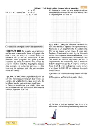 PODEMOS – Prof. Otávio Luciano Camargo Sales de Magalhães
35.9.9214.0594 goo.gl/pjykRW goo.gl/JD6Vhj goo.gl/PSGwJT
211
h)𝐸 = 3𝑥 + 2𝑦, restrições: {
𝑥 + 𝑦 ≤ 5
𝑦 − 𝑥 ≥ 5
4𝑥 + 𝑦 ≥ −10
Restrições em Inglês escreve-se “constraints”
6)(SCHULTZ, 2004) Se a região viável para um
problema de programação linear for limitada, ela
deve formar um polígono convexo. Polígonos
convexos não podem ter "amassados" e são
definidos como polígonos nos quais qualquer
segmento de linha conectando dois pontos do
polígono não tem parte fora do polígono. Esboce
dois exemplos de polígonos convexos e dois
exemplos de polígonos que não são convexos
(isto é, côncavos).
7)(SCHULTZ, 2004) Uma função objetivo pode ter
um valor máximo (ou mínimo) em dois vértices se
o gráfico da função objetivo, igual a um valor de
função constante, contiver ambos os vértices.
a) Desenhe o gráfico de uma região viável que
tenha valores máximos de 6 em dois vértices para
a função objetivo P = 2x + 3y.
b) Desenhe o gráfico de uma região viável que
tenha valores mínimos de 6 em dois vértices para
a função objetivo P = 2x + 3y
8)(SCHULTZ, 2004) Um fabricante de esquis faz
dois tipos de esquis e possui um departamento de
fabricação e um departamento de acabamento.
Um par de esquis comum requer 6 horas para
fabricar e 1 hora para terminar. Um par de esquis
cross-country requer 4 horas para fabricar e 1 hora
para terminar. O departamento de fabricação tem
108 horas de trabalho disponíveis por dia. O
departamento de acabamento tem 24 horas de
trabalho disponíveis por dia. A empresa obtém um
lucro de US $ 40 em cada par de esquis comum
e um lucro de US $ 30 em cada par de esquis
cross-country.
a) Escreva um sistema de desigualdades lineares.
b) Represente graficamente a região viável.
c) Escreva a função objetivo para o lucro e
encontre o lucro máximo para as restrições dadas.
 