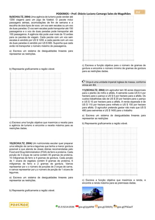PODEMOS – Prof. Otávio Luciano Camargo Sales de Magalhães
35.9.9214.0594 goo.gl/pjykRW goo.gl/JD6Vhj goo.gl/PSGwJT
212
9)(SCHULTZ, 2004) Uma agência de turismo pode vender até
1200 viagens para um jogo de futebol. O pacote inclui
passagens aéreas, acomodações de fim de semana e a
escolha de dois tipos de voos: um voo sem escalas ou um voo
de duas paradas. O voo sem escalas pode transportar até 150
passageiros e o voo de duas paradas pode transportar até
100 passageiros. A agência não pode usar mais de 10 aviões
para os pacotes de viagem. Cada pacote com um voo sem
escalas é vendido por US $ 1200, e cada pacote com um voo
de duas paradas é vendido por US $ 900. Suponha que cada
avião irá transportar o número máximo de passageiros.
a) Escreva um sistema de desigualdades lineares para
representar as restrições.
b) Represente graficamente a região viável.
c) Escreva uma função objetiva que maximize a receita para
a agência de turismo e encontre a receita máxima para as
restrições dadas.
10)(SCHULTZ, 2004) Um nutricionista escolar quer preparar
uma refeição de carne e legumes que tenha a menor gordura
possível e que atenda às doses diárias recomendadas pelo
Food and Drug Administration (FDA) de ferro e proteína. Cada
porção de 3 onças de carne contém 45 gramas de proteína,
10 miligramas de ferro e 4 gramas de gordura. Cada porção
de 1 xícara de vegetais contém 9 gramas de proteína, 6
miligramas de ferro e 2 gramas de gordura. Vamos
representar por x o número de porções de 3 onças de carne,
e vamos representar por y o número de porção de 1 xícara de
legumes.
a) Escreva um sistema de desigualdades lineares para
representar as restrições.
b) Represente graficamente a região viável.
c) Escreva a função objetiva para o número de gramas de
gordura e encontre o número mínimo de gramas de gordura
para as restrições dadas.
Onça é uma unidade imperial inglesa de massa, conforme
vimos em B3.
11)(SCHULTZ, 2004) Um agricultor tem 90 acres disponíveis
para o plantio de milho e alfafa. A semente custa US $ 4 por
hectare para o painço e US $ 6 por hectare para a alfafa. Os
custos trabalhistas são de US $ 20 por hectare para o painço
e US $ 10 por hectare para a alfafa. A renda esperada é de
US $ 110 por hectare para milheto e US $ 150 por hectare
para alfafa. O agricultor pretende gastar não mais que US $
480 para sementes e US $ 1400 para o trabalho
a) Escreva um sistema de desigualdades lineares para
representar as restrições
b) Represente graficamente a região viável.
c) Escreva a função objetiva que maximiza a renda, e
encontre a renda máxima para as premissas dadas.
 
