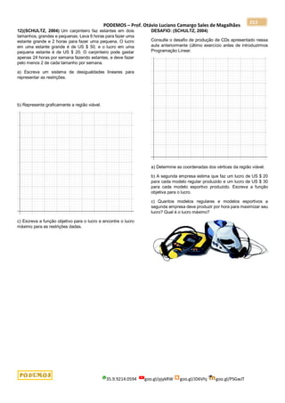 PODEMOS – Prof. Otávio Luciano Camargo Sales de Magalhães
35.9.9214.0594 goo.gl/pjykRW goo.gl/JD6Vhj goo.gl/PSGwJT
213
12)(SCHULTZ, 2004) Um carpinteiro faz estantes em dois
tamanhos, grandes e pequenas. Leva 6 horas para fazer uma
estante grande e 2 horas para fazer uma pequena. O lucro
em uma estante grande é de US $ 50, e o lucro em uma
pequena estante é de US $ 20. O carpinteiro pode gastar
apenas 24 horas por semana fazendo estantes, e deve fazer
pelo menos 2 de cada tamanho por semana.
a) Escreva um sistema de desigualdades lineares para
representar as restrições.
b) Represente graficamente a região viável.
c) Escreva a função objetivo para o lucro e encontre o lucro
máximo para as restrições dadas.
DESAFIO: (SCHULTZ, 2004)
Consulte o desafio de produção de CDs apresentado nessa
aula anteriormente (último exercício antes de introduzirmos
Programação Linear.
a) Determine as coordenadas dos vértices da região viável.
b) A segunda empresa estima que faz um lucro de US $ 20
para cada modelo regular produzido e um lucro de US $ 30
para cada modelo esportivo produzido. Escreva a função
objetiva para o lucro.
c) Quantos modelos regulares e modelos esportivos a
segunda empresa deve produzir por hora para maximizar seu
lucro? Qual é o lucro máximo?
 
