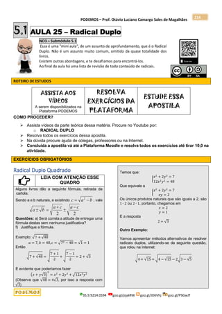 PODEMOS – Prof. Otávio Luciano Camargo Sales de Magalhães
35.9.9214.0594 goo.gl/pjykRW goo.gl/JD6Vhj goo.gl/PSGwJT
214
5.1 AULA 25 – Radical Duplo
NO3 – Submódulo 5.1
Essa é uma "mini aula", de um assunto de aprofundamento, que é o Radical
Duplo. Não é um assunto muito comum, omitido da quase totalidade dos
livros.
Existem outras abordagens, e te desafiamos para encontrá-los.
Ao final da aula há uma lista de revisão de todo conteúdo de radicais.
ROTEIRO DE ESTUDOS
ASSISTA AOS
VÍDEOS
A serem disponibilizados na
Plataforma PODEMOS
RESOLVA
EXERCÍCIOS DA
PLATAFORMA
ESTUDE ESSA
APOSTILA
COMO PROCEDER?
 Assista vídeos da parte teórica dessa matéria. Procure no Youtube por:
o RADICAL DUPLO
 Resolva todos os exercícios dessa apostila.
 Na dúvida procure ajuda de colegas, professores ou na Internet.
 Concluída a apostila vá até a Plataforma Moodle e resolva todos os exercícios até tirar 10,0 na
atividade.
EXERCÍCIOS OBRIGATÓRIOS
Radical Duplo Quadrado
LEIA COM ATENÇÃO ESSE
QUADRO
Alguns livros dão a seguinte fórmula, retirada da
cartola:
Sendo a e b naturais, e existindo b
a
c 
 2
, vale
2
2
c
a
c
a
b
a




 .
Questões: a) Será correta a atitude de entregar uma
fórmula destas sem nenhuma justificativa?
f) Justifique a fórmula.
Exemplo: √7 + √48
𝑎 = 7, 𝑏 = 48, 𝑐 = √72 − 48 = √1 = 1
Então
√7 + √48 = √
7 + 1
2
+ √
7 − 1
2
= 2 + √3
É evidente que poderíamos fazer
(𝑥 + 𝑦√3)
2
= 𝑥2
+ 2𝑦2
+ √12𝑥2𝑦2
(Observe que √48 = 4√3, por isso a resposta com
√3)
Temos que:
{
𝑥2
+ 2𝑦2
= 7
12𝑥2
𝑦2
= 48
Que equivale a
{
𝑥2
+ 2𝑦2
= 7
𝑥𝑦 = 2
Os únicos produtos naturais que são iguais a 2, são
1 ∙ 2 ou 2 ∙ 1, portanto, chegamos em
𝑥 = 2
𝑦 = 1
E a resposta
2 + √3
Outro Exemplo:
Vamos apresentar métodos alternativos de resolver
radicais duplos, utilizando-se da seguinte questão,
que rolou na Internet:
√4 + √15 + √4 − √15 − 2√3 − √5
 