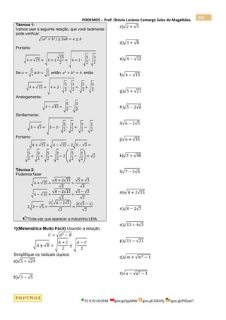 PODEMOS – Prof. Otávio Luciano Camargo Sales de Magalhães
35.9.9214.0594 goo.gl/pjykRW goo.gl/JD6Vhj goo.gl/PSGwJT
215
Técnica 1:
Vamos usar a seguinte relação, que você facilmente
pode verificar:
√(𝑎2 + 𝑏2) ± 2𝑎𝑏 = 𝑎 ± 𝑏
Portanto
√4 + √15 = √4 + 2
√15
2
= √4 + 2 ∙ √
5
2
∙ √
3
2
Se 𝑎 = √
5
2
e 𝑏 = √
3
2
, então 𝑎2
+ 𝑏2
= 4, então
√4 + √15 = √4 + 2 ∙ √
5
2
∙ √
3
2
= √
5
2
+ √
3
2
Analogamente:
√4 − √15 = √
5
2
− √
3
2
Similarmente:
√3 − √5 = √3 − 2 ∙ √
5
2
∙ √
1
2
= √
5
2
− √
1
2
Portanto:
√4 + √15 + √4 − √15 − 2√3 − √5 =
√
5
2
+ √
3
2
+ √
5
2
− √
3
2
− 2 (√
5
2
− √
1
2
) = √2
Técnica 2:
Podemos fazer
√4 + √15 =
√8 + 2√15
√2
=
√5 + √3
√2
√4 − √15 =
√8 − 2√15
√2
=
√5 − √3
√2
2√3 − √5 =
2 (√6 − 2√5)
√2
=
2(√5 − 1)
√2
Toda vez que aparecer a mãozinha LEIA
1)(Matemática Muito Fácil) Usando a relação
𝐶 = √𝐴2 − 𝐵
√𝐴 ± √𝐵 = √
𝐴 + 𝐶
2
± √
𝐴 − 𝐶
2
Simplifique os radicais duplos:
a)√5 + √24
b)√3 − √5
c)√2 + √3
d)√3 + √8
e)√4 − √12
f)√4 − √15
g)√5 + √21
h)√5 − 2√6
i)√6 − 2√5
j)√6 + √35
k)√7 + √48
l)√7 − 2√6
m)√8 + 2√15
n)√8 − 2√7
o)√13 + 4√3
p)√11 − √21
q)√𝑚 + √𝑚2 − 1
r)√𝑎 − √𝑎2 − 1
 