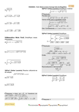 PODEMOS – Prof. Otávio Luciano Camargo Sales de Magalhães
35.9.9214.0594 goo.gl/pjykRW goo.gl/JD6Vhj goo.gl/PSGwJT
216
s)√30(3+√5)
11
t)√7 + 4√3 + √7 − 4√3
u)√3 + √8 − √4 + √12
v) √8 + √60 − √8 − √60
2)(Matemática Muito Fácil) Simplifique essas
expressões:
a)√𝑎 + 𝑏 − 𝑐 − 2√𝑏(𝑎 − 𝑐)
b) √𝑥2 + 𝑥 + 1 − √2𝑥3 + 𝑥2 + 2𝑥
c) √1 + √3 + √13 + 4√3
3)(Prof. Carlos Loureiro) Resolva utilizando-se
da relação
√(𝑎2 + 𝑏2) ± 2𝑎𝑏 = 𝑎 ± 𝑏
a)√18 − 8√2
b)√49 + 20√6
Resposta e dicas: a)4 − √2 b) Transforme em
√49 + 20√6 = √49 + 2 ∙ 5 ∙ √4 ∙ 6 =
√49 + 2 ∙ √25 ∙ √24 = √(√25 + √24)
2
= 5 + √24
4)(Prof. Carlos Loureiro) Simplifique o radical:
√𝑎 + 𝑏 − 𝑐 − 2√𝑏 ∙ (𝑎 − 𝑐)
Resolução:
Perceba que:
2 ∙ √𝑏 ∙ (𝑎 − 𝑐) = 2 ∙ √𝑏 ∙ √𝑎 − 𝑐
Vamos então para a igualdade inicial:
√𝑎 + 𝑏 − 𝑐 − 2√𝑏 ∙ (𝑎 − 𝑐) =
√(√𝑎 − 𝑐 − √𝑏)
2
= √𝑎 − 𝑐 − √𝑏
Obs: Considerando 𝑎 > 𝑐 e 𝑏 > 0 e 𝑎 − 𝑐 > 𝑏
5)(Prof. Carlos Loureiro) Simplifique
𝐸 =
√20 − √35 − √25 + √√1024
5
3
5
√576 − √392 + √450 − √441
Resolução:
√√1024
5
= 2
√576 − √441 = 24 − 21 = 3
−√392 + √450 = −14√2 + 15√2 = √2
Então:
𝐸 =
√20 − √35 − √25 + 2
3
5
3√2
=
=
√20 − √35 − 3
5
3√2
=
√20 − 2
3√2
=
3√2
3 + √2
Racionalizando o denominador:
9√2 − 6
7
6)(Prof. Carlos Loureiro) Simplifique:
√
2 + √3
2 − √3
+ √
2 − √3
2 + √3
Resposta: 4
 