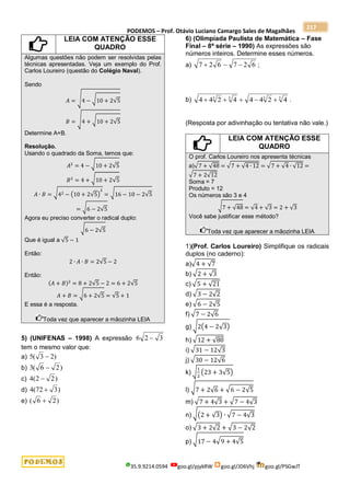PODEMOS – Prof. Otávio Luciano Camargo Sales de Magalhães
35.9.9214.0594 goo.gl/pjykRW goo.gl/JD6Vhj goo.gl/PSGwJT
217
LEIA COM ATENÇÃO ESSE
QUADRO
Algumas questões não podem ser resolvidas pelas
técnicas apresentadas. Veja um exemplo do Prof.
Carlos Loureiro (questão do Colégio Naval).
Sendo
𝐴 = √4 − √10 + 2√5
𝐵 = √4 + √10 + 2√5
Determine A+B.
Resolução.
Usando o quadrado da Soma, temos que:
𝐴2
= 4 − √10 + 2√5
𝐵2
= 4 + √10 + 2√5
𝐴 ∙ 𝐵 = √42 − (10 + 2√5)
2
= √16 − 10 − 2√5
= √6 − 2√5
Agora eu preciso converter o radical duplo:
√6 − 2√5
Que é igual a √5 − 1
Então:
2 ∙ 𝐴 ∙ 𝐵 = 2√5 − 2
Então:
(𝐴 + 𝐵)2
= 8 + 2√5 − 2 = 6 + 2√5
𝐴 + 𝐵 = √6 + 2√5 = √5 + 1
E essa é a resposta.
Toda vez que aparecer a mãozinha LEIA
5) (UNIFENAS – 1998) A expressão 3
2
6 
tem o mesmo valor que:
a) )
2
3
(
5 
b) )
2
6
(
3 
c) )
2
2
(
4 
d) )
3
72
(
4 
e) )
2
6
( 
6) (Olimpíada Paulista de Matemática – Fase
Final – 8ª série – 1990) As expressões são
números inteiros. Determine esses números.
a) 6
2
7
6
2
7 

 ;
b) 3
3
3
3
4
2
4
4
4
2
4
4 



 .
(Resposta por adivinhação ou tentativa não vale.)
LEIA COM ATENÇÃO ESSE
QUADRO
O prof. Carlos Loureiro nos apresenta técnicas
a)√7 + √48 = √7 + √4 ∙ 12 = √7 + √4 ∙ √12 =
√7 + 2√12
Soma = 7
Produto = 12
Os números são 3 e 4
√7 + √48 = √4 + √3 = 2 + √3
Você sabe justificar esse método?
Toda vez que aparecer a mãozinha LEIA
1)(Prof. Carlos Loureiro) Simplifique os radicais
duplos (no caderno):
a)√4 + √7
b) √2 + √3
c) √5 + √21
d) √3 − 2√2
e) √6 − 2√5
f) √7 − 2√6
g) √2(4 − 2√3)
h) √12 + √80
i) √31 − 12√3
j) √30 − 12√6
k) √
1
2
(23 + 3√5)
l) √7 + 2√6 + √6 − 2√5
m) √7 + 4√3 + √7 − 4√3
n) √(2 + √3) ∙ √7 − 4√3
o) √3 + 2√2 + √3 − 2√2
p) √17 − 4√9 + 4√5
 