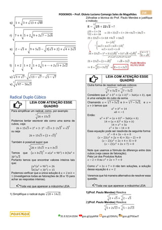 PODEMOS – Prof. Otávio Luciano Camargo Sales de Magalhães
35.9.9214.0594 goo.gl/pjykRW goo.gl/JD6Vhj goo.gl/PSGwJT
218
q) √1 + √3 + √13 + √48
r) √7 + 4√5 + 2√9 + 2√7 − 2√6
s) √2 − √3 + √9 + 5√3 − √3(√3 + 2) + √4 + 2√3
t)
√
1 + 2√1 + 2√1 + 2√1 + ⋯ + 2√3 + 2√2
u) √3 + √7
4
∙ √√13 − √7 − √5 − √7
v) √√97 − 56√3
4
Radical Duplo Cúbico
LEIA COM ATENÇÃO ESSE
QUADRO
Para simplificar um radical, como, por exemplo
√26 + 15√3
3
Podemos tentar escrever ele como uma soma de
cubos, veja:
26 + 15√3 = 23
+ 3 ∙ 22
∙ √3 + 3 ∙ 2√3
2
+ √3
3
ou seja
26 + 15√3 = (2 + √3)
3
Também é possível supor que
√26 + 15√3
3
= 𝑎 + 𝑏√3
Temos que (𝑎 + 𝑏√3)
3
= 𝑎(𝑎2
+ 9𝑏2) + 𝑏(3𝑎2
+
3𝑏2)√3
Portanto temos que encontrar valores inteiros tais
que:
{
𝑎2(𝑎2
+ 9𝑏2) = 26
𝑏(3𝑎2
+ 3𝑏2) = 15
Podemos verificar que a única solução é 𝑎 = 2 e 𝑏 =
1 (investigamos todas as fatorações de 26 e 15 para
achar as respostas inteiras).
Toda vez que aparecer a mãozinha LEIA
1) Simplifique o radical duplo √20 + 14√2
3
.
2)Analise a técnica do Prof. Paulo Mendes e justifique
o método:
LEIA COM ATENÇÃO ESSE
QUADRO
Outra forma de resolver radicais cúbicos:
√7 + 5√2
3
+ √7 − 5√2
3
Considere que 𝑎3
+ 𝑏3
= (𝑎 + 𝑏)3
− 3𝑎𝑏(𝑎 + 𝑏), que
é uma variação do cubo da soma.
Chamando 𝑎 = √7 + 5√2
3
e 𝑏 = √7 − 5√2
3
, e 𝑥 =
𝑎 + 𝑏 temos que
𝑎3
+ 𝑏3
= 14
𝑎𝑏 = −1
Então:
𝑎3
+ 𝑏3
= (𝑎 + 𝑏)3
− 3𝑎𝑏(𝑎 + 𝑏)
14 = (𝑎 + 𝑏)3
+ 3(𝑎 + 𝑏)
14 = 𝑥3
+ 3𝑥
𝑥3
+ 3𝑥 − 14 = 0
Essa equação pode ser resolvida da seguinte forma:
𝑥3
− 8 + 3𝑥 − 6 = 0
(𝑥 − 2)(𝑥2
+ 2𝑥 + 4) + 3(𝑥 − 2) = 0
(𝑥 − 2)(𝑥2
+ 2𝑥 + 4 + 3) = 0
(𝑥 − 2)(𝑥2
+ 2𝑥 + 7) = 0
Note que usamos a fórmula da diferença entre dois
cubos (veja casos de fatoração).
Pela Lei dos Produtos Nulos
𝑥 − 2 = 0 ou 𝑥2
+ 2𝑥 + 7 = 0
Como 𝑥2
+ 2𝑥 + 7 = 0 não tem soluções, a solução
dessa equação é 𝑥 = 2
Veremos que há maneira alternativa de resolver essa
questão.
Toda vez que aparecer a mãozinha LEIA
1)(Prof. Paulo Mendes) Resolva
√2 + √5
3
+ √2 − √5
3
2)(Prof. Paulo Mendes) Resolva:
√5 + 2√13
3
+ √5 − 2√13
3
 