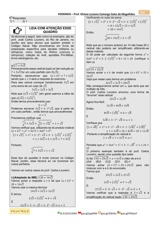 PODEMOS – Prof. Otávio Luciano Camargo Sales de Magalhães
35.9.9214.0594 goo.gl/pjykRW goo.gl/JD6Vhj goo.gl/PSGwJT
219
Respostas:
1) 1 2) 1
LEIA COM ATENÇÃO ESSE
QUADRO
As técnicas a seguir, bem como os exemplos, são do
prof. José Carlos Loureiro, do Rio de Janeiro, no
auxílio aos seus alunos que querem prestar o
Colégio Naval. Não encontramos em livros de
preparação específica para escolas militares ou
olímpicos, como todos do Rufino (comuns e
olímpicos), coleção do Aref, apostilas Pró-Militar,
livros estrangeiros, etc.
a)√7 + 5√2
3
Primeiramente esses radical duplo só tem solução se
7 + 5√2 for um cubo perfeito (em ℤ[√3].
Portanto, escrevemos que (𝑎 + 𝑏)3
= 7 + 5√2,
sendo que 𝑎 + 𝑏 será a resposta do exercício.
Para isso vamos começar transformando 5√2 em
uma soma de um cubo de √2:
5√2 = 2√2 + 3√2
Note que 2√2 = (√2)
3
(em geral usamos a idéia de
que 𝑎(√𝑎) = (√𝑎)
3
)
Então temos provavelmente que:
𝑏 = √2
Podemos escrever 3√2 = 3 ∙ 12
√2, que é parte de
um cubo perfeito , então temos que provavelmente:
𝑎 = 1
Precisamos verificar que
√7 + 5√2
3
= √(1 + √2)
3
3
= 1 + √2
Vamos verificar que, utilizando-se do produto notável
(𝑎 + 𝑏)3
= 𝑎3
+ 3𝑎2
𝑏 + 3𝑎𝑏2
+ 𝑏3
:
(1 + √2)
3
= 13
+ 3 ∙ 12
∙ √2 + 3 ∙ 1 ∙ (√2)
2
+ (√2)
3
= 1 + 3√2 + 6 + 2√2 = 7 + 5√2
Portanto
√7 + 5√2
3
= 1 + √2
Esse tipo de questão é muito comum no Colégio
Naval, porém, essa técnica só vai funcionar em
cubos perfeitos.
Vamos ver outros casos do prof. Carlos Loureiro:
b)(Adaptada do IME) √20 + 14√2
3
Vamos achar a resposta 𝑎 + 𝑏 tal que (𝑎 + 𝑏)3
=
20 + 14√2
Vamos usar a mesma técnica:
14√2 = 2√2 + 12√2
E temos
2√2 = (√2)
3
⇒ 𝑏 = √2
E
12√2 = 3 ∙ 4 ∙ √2 = 3 ∙ 22
∙ √2 ⇒ 𝑎 = 2
Verificando no cubo da soma:
(2 + √2)
3
= 23
+ 3 ∙ 22
∙ √2 + 3 ∙ 2 ∙ (√2)
2
+ (√2)
3
= 8 + 12√2 + 12 + 2√2
= 20 + 14√2
Então:
√20 + 14√2
3
= 2 + √2
Note que se o número anterior ao 14 não fosse 20 o
radical não poderia ser simplificado utilizando-se
desse método.
O 20 pode ser calculado da seguinte forma 𝑎3
+
3𝑎𝑏2
= 23
+ 3 ∙ 2 ∙ (√2)
2
= 8 + 12 = 20 (verifique o
item a)
c)√25 + 22√2
3
Vamos achar 𝑎 + 𝑏 de modo que (𝑎 + 𝑏)3
= 25 +
22√2
Veja que nesse caso temos um problema
22√2 = 2√2 + 20√2
Não conseguiríamos achar um 𝑎, que teria que ser
múltiplo de três.
O prof. Carlos Loureiro arrumou uma forma de
“arrumar” esse radical
22√2 = 11√8
Agora fica fácil:
11√8 = 8√8 + 3√8
Então:
8√8 = (√8)
3
⇒ 𝑏 = √8
E
3√8 = 3 ∙ 13
∙ √8 ⇒ 𝑎 = 1
Verifique que
(1 + √8)
3
= 13
+ 3 ∙ 12
∙ √8 + 3 ∙ 1 ∙ (√8)
2
+ (√8)
3
= 1 + 3√8 + 24 + 8√8 = 25 + 11√8
Portanto a simplificação do radical é:
1 + √8 = 1 + 2√2 ⇒ 𝑎 =
Perceba que 𝑎3
+ 3𝑎𝑏2
= 13
+ 3 ∙ 1 ∙ √8
2
= 1 + 24 =
25
O próximo exemplo também é do prof. Carlos
Loureiro, sendo uma questão tipo teste:
d) Se √45 + 29√2
3
= 𝑎 + 𝑏√2 o valor de a-b é
(A)4 (B)3 (C)2 (D)1 (E)-1
Vamos achar (𝑋 + 𝑌)3
= 45 + 29√2 para não
misturar com a e b do enunciado.
Temos que
29√2 = 2√2 + 27√2
Então
2√2 = (√2)
3
⇒ 𝑌 = √2
E:
27√2 = 3 ∙ 9 ∙ √2 = 3 ∙ 32
∙ √2 ⇒ 𝑋 = 3
Vamos verificar que a resposta é 3 + √2 é a
simplificação do radical duplo √45 + 29√2
3
.
 