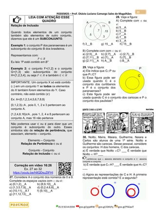 PODEMOS – Prof. Otávio Luciano Camargo Sales de Magalhães
35.9.9214.0594 goo.gl/pjykRW goo.gl/JD6Vhj goo.gl/PSGwJT
22
LEIA COM ATENÇÃO ESSE
QUADRO
Relação de Inclusão
Quando todos elementos de um conjunto
também são elementos de outro conjunto,
dizemos que ele é um SUBCONJUNTO.
Exemplo 1: o conjunto P dos paranaenses é um
subconjunto do conjunto B dos brasileiros.
Representamos com:
𝑃 ⊂ 𝐵
Eu leio “P está contido em B”
Exemplo 2: o conjunto F={1,2} e o conjunto
G={1,3} são subconjuntos do conjunto
H={1,2,3,4}, ou seja 𝐹 ⊂ 𝐻 e também 𝐺 ⊂ 𝐻
IMPORTANTE: Um conjunto X só está contido
() em um conjunto Y se todos os elementos
do X também forem elementos do Y. Caso
contrário, não está contido (⊄)
Ex: A={0,1,2,3,4,5,6,7,8,9}
{0,1,2,3}A , pois 0, 1, 2 e 3 pertencem ao
conjunto A.
{1,2,4,8,16}⊄A , pois 1, 2, 4 e 8 pertencem ao
conjunto A, mas 16 não pertence
Não podemos usar ∈ ou ∉ para dizer que um
conjunto é subconjunto do outro. Esses
símbolos são de relação de pertinência, que
associam, elemento – conjunto.
Elemento – Conjunto
Relação de Pertinência ∈ ou ∉
Conjunto - Conjunto
Relação de Inclusão ⊂ ou ⊄
Correção em vídeo 16:26
Ex. 27 ao 32
https://youtu.be/h8QDsuZtFHI
27. Considere A o conjunto dos números de 0 a 9.
Complete os espaços vazios com  ou ⊄:
a) {0,1,2)__A b) {8,9,10}__A
c) {1,3,5,7,9}__A d) {0,2,4,6,8}__A
e) {10,11}__A f f) {9,10}__A
g) {11,12,13)__A
28. Veja a figura:
A) Complete com  ou
:
a) 5__A
b) 5__B
c) 7__A
d) 7__B
e) 3__A
f) 3__B g) 15__A h) 15__B
B) Complete com com  ou ⊄:
a) {2,5}__A b) {2,7}__A c) {2,7)__B
d) {7,11)__B e) {7)__A f) {7}__B
g) {2,11}__A h) A__B i) B__A
29. Veja a figura:
a) Ela indica que CP ou
que PC?
b) Essa figura pode ser
usada quando C é o
conjunto dos curitibanos
e P é o conjunto dos
paranaenses?
c) Esta figura pode ser
usada quando C é o conjunto dos cariocas e P o
conjunto dos paulistas?
30. Noilto, Maíra, Maiara, Guilherme, Naiara e
Carlos são alunos de uma 1ª série. Noilto e
Guilherme são carecas. Desse pessoal, considere
os conjuntos: H dos homens, C dos carecas.
a) É verdade que Noilto C? ___ É verdade que
Noilto  H? ___
Lembre-se que  associa elemento e conjunto e  associa
conjunto e conjunto.
b) É verdade que CH? ___ É verdade que HC?
___
c) Agora as representações de C e H: A primeira
representação está correta? E a segunda?
 
