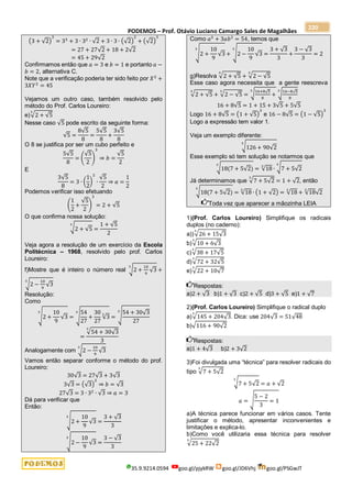 PODEMOS – Prof. Otávio Luciano Camargo Sales de Magalhães
35.9.9214.0594 goo.gl/pjykRW goo.gl/JD6Vhj goo.gl/PSGwJT
220
(3 + √2)
3
= 33
+ 3 ∙ 32
∙ √2 + 3 ∙ 3 ∙ (√2)
2
+ (√2)
3
= 27 + 27√2 + 18 + 2√2
= 45 + 29√2
Confirmamos então que 𝑎 = 3 e 𝑏 = 1 e portanto 𝑎 −
𝑏 = 2, alternativa C.
Note que a verificação poderia ter sido feito por 𝑋3
+
3𝑋𝑌2
= 45
Vejamos um outro caso, também resolvido pelo
método do Prof. Carlos Loureiro:
e)√2 + √5
3
Nesse caso √5 pode escrito da seguinte forma:
√5 =
8√5
8
=
5√5
8
+
3√5
8
O 8 se justifica por ser um cubo perfeito e
5√5
8
= (
√5
2
)
3
⇒ 𝑏 =
√5
2
E
3√5
8
= 3 ∙ (
1
2
)
2
∙
√5
2
⇒ 𝑎 =
1
2
Podemos verificar isso efetuando
(
1
2
+
√5
2
)
3
= 2 + √5
O que confirma nossa solução:
√2 + √5
3
=
1 + √5
2
Veja agora a resolução de um exercício da Escola
Politécnica – 1968, resolvido pelo prof. Carlos
Loureiro:
f)Mostre que é inteiro o número real √2 +
10
9
√3
3
+
√2 −
10
9
√3
3
Resolução:
Como
√2 +
10
9
√3
3
= √
54
27
+
30
27
√3
3
3
= √
54 + 30√3
27
3
=
√54 + 30√3
3
3
Analogamente com √2 −
10
9
√3
3
Vamos então separar conforme o método do prof.
Loureiro:
30√3 = 27√3 + 3√3
3√3 = (√3)
2
⇒ 𝑏 = √3
27√3 = 3 ∙ 32
∙ √3 ⇒ 𝑎 = 3
Dá para verificar que
Então:
√2 +
10
9
√3
3
=
3 + √3
3
√2 −
10
9
√3
3
=
3 − √3
3
Como 𝑎3
+ 3𝑎𝑏2
= 54, temos que
√2 +
10
9
√3
3
+ √2 −
10
9
√3
3
=
3 + √3
3
+
3 − √3
3
= 2
g)Resolva √2 + √5
3
+ √2 − √5
3
Esse caso agora necessita que a gente reescreva
√2 + √5
3
+ √2 − √5
3
= √16+8√5
8
+
3
√16−8√5
8
3
16 + 8√5 = 1 + 15 + 3√5 + 5√5
Logo 16 + 8√5 = (1 + √5)
3
e 16 − 8√5 = (1 − √5)
3
Logo a expressão tem valor 1.
Veja um exemplo diferente:
√126 + 90√2
3
Esse exemplo só tem solução se notarmos que
√18(7 + 5√2)
3
= √18
3
∙ √7 + 5√2
3
Já determinamos que √7 + 5√2
3
= 1 + √2, então
√18(7 + 5√2)
3
= √18
3
∙ (1 + √2) = √18
3
+ √18
3
√2
Toda vez que aparecer a mãozinha LEIA
1)(Prof. Carlos Loureiro) Simplifique os radicais
duplos (no caderno):
a))√26 + 15√3
3
b)√10 + 6√3
3
c)√38 + 17√5
3
d)√72 + 32√5
3
e)√22 + 10√7
3
Respostas:
a)2 + √3 b)1 + √3 c)2 + √5 d)3 + √5 e)1 + √7
2)(Prof. Carlos Loureiro) Simplifique o radical duplo
a)√145 + 204√3
3
. Dica: use 204√3 = 51√48
b)√116 + 90√2
Respostas:
a)1 + 4√3 b)2 + 3√2
3)Foi divulgada uma “técnica” para resolver radicais do
tipo √7 + 5√2
3
√7 + 5√2
3
= 𝑎 + √2
𝑎 = √
5 − 2
3
= 1
a)A técnica parece funcionar em vários casos. Tente
justificar o método, apresentar inconvenientes e
limitações e explica-lo.
b)Como você utilizaria essa técnica para resolver
√25 + 22√2
3
 