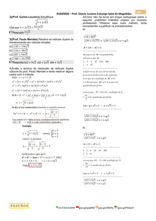 PODEMOS – Prof. Otávio Luciano Camargo Sales de Magalhães
35.9.9214.0594 goo.gl/pjykRW goo.gl/JD6Vhj goo.gl/PSGwJT
221
3)(Prof. Carlos Loureiro) Simplifique
√5 + 2√13
3
Use que 5 + 2√13 =
40+16√13
8
Resposta:
1+√13
2
3)(Prof. Paulo Mendes) Resolva os radicais duplos os
transformando em radicais simples:
a)√145 + 196√3
3
b)√116 + 90√2
3
c)√207 + 94√5
3
d)√388 + 25√243
3
Resposta b)2 + 3√2 c)3 + 2√5 d)4 + 3√3
4)Avalie a técnica de resolução de radicais duplos
cúbicos do prof. Paulo Mendes e tente resolver alguns
casos com o método:
5)Como não há livros em língua portuguesa sobre o
assunto, proliferam métodos criados por diversos
professores. Observe esse outro método, tente
compreender e justificar os procedimentos:
a)
b)
 
