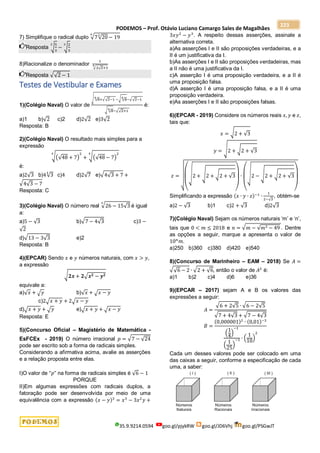 PODEMOS – Prof. Otávio Luciano Camargo Sales de Magalhães
35.9.9214.0594 goo.gl/pjykRW goo.gl/JD6Vhj goo.gl/PSGwJT
223
7) Simplifique o radical duplo √7√20
3
− 19
6
Resposta √
5
3
3
− √
2
3
3
8)Racionalize o denominador
1
√2√2+3
4
Resposta √√2 − 1
Testes de Vestibular e Exames
1)(Colégio Naval) O valor de
√ √8
4
+√√2−1 −√ √8
4
−√√2−1
√ √8
4
−√√2+1
é:
a)1 b)√2 c)2 d)2√2 e)3√2
Resposta: B
2)(Colégio Naval) O resultado mais simples para a
expressão
√(√48 + 7)
2
4
+ √(√48 − 7)
2
4
é:
a)2√3 b)4√3
4
c)4 d)2√7 e)√4√3 + 7 +
√4√3 − 7
Resposta: C
3)(Colégio Naval) O número real √26 − 15√3
3
é igual
a:
a)5 − √3 b)√7 − 4√3 c)3 −
√2
d)√13 − 3√3 e)2
Resposta: B
4)(EPCAR) Sendo 𝑥 e 𝑦 números naturais, com 𝑥 > 𝑦,
a expressão
√𝟐𝒙 + 𝟐√𝒙𝟐 − 𝒚𝟐
equivale a:
a)√𝑥 + √𝑦 b)√𝑥 + √𝑥 − 𝑦
c)2√𝑥 + 𝑦 + 2√𝑥 − 𝑦
d)√𝑥 + 𝑦 + √𝑦 e)√𝑥 + 𝑦 + √𝑥 − 𝑦
Resposta: E
5)(Concurso Oficial – Magistério de Matemática -
EsFCEx - 2019) O número irracional 𝑝 = √7 − √24
pode ser escrito sob a forma de radicais simples.
Considerando a afirmativa acima, avalie as asserções
e a relação proposta entre elas.
I)O valor de "𝑝" na forma de radicais simples é √6 − 1
PORQUE
II)Em algumas expressões com radicais duplos, a
fatoração pode ser desenvolvida por meio de uma
equivalência com a expressão (𝑥 − 𝑦)3
= 𝑥3
− 3𝑥2
𝑦 +
3𝑥𝑦2
− 𝑦3
. A respeito dessas asserções, assinale a
alternativa correta.
a)As asserções I e II são proposições verdadeiras, e a
II é um justificativa da I.
b)As asserções I e II são proposições verdadeiras, mas
a II não é uma justificativa da I.
c)A asserção I é uma proposição verdadeira, e a II é
uma proposição falsa.
d)A asserção I é uma proposição falsa, e a II é uma
proposição verdadeira.
e)As asserções I e II são proposições falsas.
6)(EPCAR - 2019) Considere os números reais 𝑥, 𝑦 e 𝑧,
tais que:
𝑥 = √2 + √3
𝑦 = √2 + √2 + √3
𝑧 =
√(
√2 + √2 + √2 + √3
)
∙
(
√2 − √2 + √2 + √3
)
Simplificando a expressão (𝑥 ∙ 𝑦 ∙ 𝑧)−1
∙
1
2−√3
, obtém-se
a)2 − √3 b)1 c)2 + √3 d)2√3
7)(Colégio Naval) Sejam os números naturais ‘m’ e ‘n’,
tais que 0 < 𝑚 ≤ 2018 e 𝑛 = √𝑚 − √𝑚2 − 49 . Dentre
as opções a seguir, marque a apresenta o valor de
10𝑛
𝑚.
a)250 b)360 c)380 d)420 e)540
8)(Concurso de Marinheiro – EAM – 2018) Se 𝐴 =
√√6 − 2 ∙ √2 + √6, então o valor de 𝐴2
é:
a)1 b)2 c)4 d)6 e)36
9)(EPCAR – 2017) sejam A e B os valores das
expressões a seguir:
𝐴 =
√6 + 2√5 ∙ √6 − 2√5
√7 + 4√3 + √7 − 4√3
𝐵 =
(0,000001)2
∙ (0,01)−3
(
1
4
)
−1
(
1
25
)
−1 ∙ (
1
10
)
2
Cada um desses valores pode ser colocado em uma
das caixas a seguir, conforme a especificação de cada
uma, a saber:
 