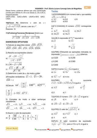 PODEMOS – Prof. Otávio Luciano Camargo Sales de Magalhães
35.9.9214.0594 goo.gl/pjykRW goo.gl/JD6Vhj goo.gl/PSGwJT
224
Dessa forma, podemos afirmar que uma combinação
correta para valores A e B e as caixas (I), (II) e (III) é,
respectivamente:
a)A(II) e B(I) b)A(I) e B(III) c)A(III) e B(II) d)A(I)
e B(II)
10)(Fórum Pi) Determine o valor de 𝑥 =
√−√3 + 8√7 + 4√3, calcule o valor de 𝑥𝑥𝑥
.
Resposta: 16
11)(ProblemasTeoremas.Wordpress) Mostre que:
3
√7 − 2√10
+
4
√8 + 4√3
=
1
√11 − 2√30
EXERCÍCIOS OPTATIVOS
1) Calcule as seguintes raízes: 169 ;
3
125 ;
4
625 ; 3
343 ;
4
81; 6
729 ;
7
128 ; 10
1024 .
2) Resolva as expressões abaixo:
a)
 
 
    
 
  
0
3
2
3
1
9 8
2
2 27
b) 46 1 64
 
c)
  

3 3
1 8 4
9 16
3) Determine o valor de x, de modo a obter
afirmações verdadeiras:
3
2
x  ;
3
20
x  ;
3
64 x

4)Calcule:
1
2
64 ;
1
2
16
25
 
 
 
;
0,5
100 ;
0,25
625 ;
1
3
8
27
 
 
 
;
1
5
( 32)
 ;
1
2
4
(2 ) ;
5) Complete de modo a obter sentenças
verdadeiras:
13.__ 13
 ; 2 7.___ 14
 ; 5 2.___ 10

3 2
5 .___ 5
 ;
3
6.___ 6
 ; 4
27.___ 3
 .
5) Qual é o valor da expressão:
a)
4 49 3 3 1
. 1 : 1
7 64 5 5 3
   
   
   
   
Testes
1)(CESGRANRIO) Um número real x, que satisfaz
35 39
 
x é:
a) 5,7 b) 5,8 c) 6
d) 6,3 e) 6,6
2)(F.C.CHAGAS) O número 2352 corresponde
a:
a) 4 7 b) 4 21 c) 28 3
d) 28 21 e) 56 3
3)(UnB) A expressão (21/2
)-1/2
equivale a:
a) 2 b) 2
4
c)
1
2
d)
1
2
4)(UFMG) Efetuando as operações indicadas na
expressão: 1
3
0 01 0 12 0 14 0 04
2
( , , ) ( , ) ,
x   obtemos:
a) 0,220 b) 0,256
c) 0,290 d) 0,560
e) 0,650
5)(FEI) A soma a a
3 4
 é igual a:
a) a
7
b) a7
12
c) 2
7
a
d) a a
3
12 4
 e) n.d.a.
6)(UFMG) O quociente
( ):
7 3 5 48 2 192 3 3
  é igual a:
a) 3 3 b)2 3 c)
3
3
d) 2 e) 1
7)(UFGO) O número 18 8 2
  é igual a:
a) 8 b) 4 c) 0
d) 10 2
 e) 18 6

8)(UFRS) O valor de 2 2
3
8


 

 é :
a) 2 22
3
b) 2 2
6 2
3
c) 2
d) 4 e) 8
9)(PUC) O valor numérico da expressão
2 21
2
xy x y
  para x=12 e y=3, é igual a:
 