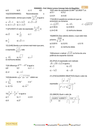 PODEMOS – Prof. Otávio Luciano Camargo Sales de Magalhães
35.9.9214.0594 goo.gl/pjykRW goo.gl/JD6Vhj goo.gl/PSGwJT
225
a) 0 b) 9 c) -3 d)3
10)(CESGRANRIO) Racionalizando o
denominador, vemos que a razão
1 3
3 1


é igual a:
a) 3 1
 b) 1 2 3
 c) 3 2

b) d) 2 3
 e) 2 2 3

11)(FUVEST) O valor da expressão
2 2
2 1


é:
a) 2 b)
1
2
c) 2
d)
1
2
e) 2 1

12) (UnB) Sendo x um número real maior que zero,
a expressão
x
x4
5
vale:
a) x
10
b) x

4
5
c) x
4
10
d) nenhuma destas
13)A diferença 8 9
0 666 0 5
, .... ,
 é igual a:
a)2 b)1 c) 2 3

d) -2 e)  2 2
14)Calculando a a a a
1 1 1
  
obtém-se:
a)
1
a
6 b) 4a-1
c) a-1
b) d) a
8
e) a 1

15)
2
3
8
2
3
8
2
3
2
3
. .


é igual a:
a) 1 b) -1 c) 2,5
d) 0 e) 23
16)O valor da expressão (0,0641/3
)(0,06251/4
) é:
a) 0,1 b) 0,2
c) 0,01 d) 0,02
17)(UnB) A seqüência correta em que se
encontram os números:
A B C
  
3 7 3 2 7
9 15 8
17
8
, , , ( , )
a) C<B<A b) A<B<C
c) A<C<B d) nenhuma dessas
18)(MACK) Dos valores abaixo, o que está mais
próximo
0 04
3
,
é:
a) 0,0015 b) 0,015 c) 0,15
d) 1,5 e) nenhuma delas
19)Escrever o radical 2 2
3
. na forma de uma
potência de expoente racional.
20) (PUC) A expressão com radicais
8 18 2 2
  é igual a:
a) 2 b) 12
c)  3 2 d)  8
21) (FACULDADES OBJETIVO) Qual o valor da
expressão:
4 8
2 3 6
3
4
3
2
2
3
3
2
0 1
0 2





















. .
?
23) (MACK) Qual o valor de
( , ) . , . .
?
0 005 0 000075
10
510 2
3
2
3
4
1
3
1
3



















 

 