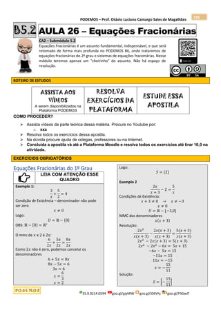 PODEMOS – Prof. Otávio Luciano Camargo Sales de Magalhães
35.9.9214.0594 goo.gl/pjykRW goo.gl/JD6Vhj goo.gl/PSGwJT
226
B5.2 AULA 26 – Equações Fracionárias
CA2 – Submódulo 5.2
Equações Fracionárias é um assunto fundamental, indispensável, e que será
retomado de forma mais profunda no PODEMOS B6, onde trataremos de
equações fracionárias do 2º grau e sistemas de equações fracionárias. Nesse
módulo teremos apenas um "cheirinho" do assunto. Não há espaço de
resolução.
ROTEIRO DE ESTUDOS
ASSISTA AOS
VÍDEOS
A serem disponibilizados na
Plataforma PODEMOS
RESOLVA
EXERCÍCIOS DA
PLATAFORMA
ESTUDE ESSA
APOSTILA
COMO PROCEDER?
 Assista vídeos da parte teórica dessa matéria. Procure no Youtube por:
o xxx
 Resolva todos os exercícios dessa apostila.
 Na dúvida procure ajuda de colegas, professores ou na Internet.
 Concluída a apostila vá até a Plataforma Moodle e resolva todos os exercícios até tirar 10,0 na
atividade.
EXERCÍCIOS OBRIGATÓRIOS
Equações Fracionárias do 1º Grau
LEIA COM ATENÇÃO ESSE
QUADRO
Exemplo 1:
3
𝑥
+
5
2
= 4
Condição de Existência – denominador não pode
ser zero
𝑥 ≠ 0
Logo:
𝑈 = ℝ − {0}
OBS: ℝ − {0} = ℝ∗
O mmc de 𝑥 e 2 é 2𝑥:
6
2𝑥
+
5𝑥
2𝑥
=
8𝑥
2𝑥
Como 2𝑥 não é zero, podemos cancelar os
denominadores
6 + 5𝑥 = 8𝑥
8𝑥 − 5𝑥 = 6
3𝑥 = 6
𝑥 =
6
3
𝑥 = 2
Logo:
𝑆 = {2}
Exemplo 2
2𝑥
𝑥 + 3
− 2 =
5
𝑥
Condições de Existência:
𝑥 + 3 ≠ 0 → 𝑥 ≠ −3
𝑥 ≠ 0
𝑈 = ℝ − {−3,0}
MMC dos denominadores
𝑥(𝑥 + 3)
Resolução:
2𝑥2
𝑥(𝑥 + 3)
−
2𝑥(𝑥 + 3)
𝑥(𝑥 + 3)
=
5(𝑥 + 3)
𝑥(𝑥 + 3)
2𝑥2
− 2𝑥(𝑥 + 3) = 5(𝑥 + 3)
2𝑥2
− 2𝑥2
− 6𝑥 = 5𝑥 + 15
−6𝑥 − 5𝑥 = 15
−11𝑥 = 15
11𝑥 = −15
𝑥 = −
15
11
Solução:
𝑆 = {−
15
11
}
 