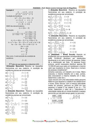 PODEMOS – Prof. Otávio Luciano Camargo Sales de Magalhães
35.9.9214.0594 goo.gl/pjykRW goo.gl/JD6Vhj goo.gl/PSGwJT
227
Exemplo 3
6
𝑥2 − 9
+
𝑥 + 4
𝑥 + 3
=
𝑥 + 6
𝑥 − 3
Condição de Existência
(𝑥2
− 9) = (𝑥 + 3)(𝑥 − 3)
𝑥 + 3 ≠ 0 → 𝑥 ≠ −3
𝑥 − 3 ≠ 0 → 𝑥 ≠ 3
𝑈 = ℝ − {−3,3}
MMC dos denominadores:
(𝑥 + 3)(𝑥 − 3)
Resolução:
6
(𝑥 + 3)(𝑥 − 3)
+
(𝑥 + 4)(𝑥 − 3)
(𝑥 + 3)(𝑥 − 3)
=
(𝑥 + 6)(𝑥 + 3)
(𝑥 + 3)(𝑥 − 3)
6 + (𝑥 + 4)(𝑥 − 3) = (𝑥 + 6)(𝑥 + 3)
6 + 𝑥2
+ 4𝑥 − 3𝑥 − 12 = 𝑥2
+ 6𝑥 + 3𝑥 + 18
4𝑥 − 3𝑥 − 6𝑥 − 3𝑥 = +18 + 12 − 6
−8𝑥 = +24
8𝑥 = −24
𝑥 = −
24
8
𝑥 = −3
Mas como -3 está excluído da condição de
existência
𝑆 = ∅
Toda vez que aparecer a mãozinha LEIA
1)(Edwaldo Bianchini) Resolva as equações
fracionárias em seu caderno. A condição de
existência precisa ser encontrada:
a)
4
5
−
1
𝑥
=
17
15
𝑆 = {−3}
b)2 +
2
𝑥
=
1
2𝑥
𝑆 = {−
3
4
}
c)
1
2𝑥
+
3
4
=
4
3𝑥
+
1
3
𝑆 = {2}
d)
1
𝑥
+
2
𝑥
=
3
2𝑥2 𝑆 = {
1
2
}
e)
𝑥−2
𝑥
=
1
2
𝑆 = {4}
f)
3𝑥−1
2𝑥
=
2
5
𝑆 = {
5
11
}
2) (Edwaldo Bianchini) Resolva as equações
fracionárias em seu caderno. A condição de
existência precisa ser encontrada:
a)
12
𝑥
=
4
𝑥−2
𝑆 = {3}
b)
4𝑥
3𝑥−2
= 2 𝑆 = {2}
c)
2
𝑥−3
−
1
4
=
5
𝑥−3
−
1
3
𝑆 = {39}
d)
8
𝑥−1
=
2
3𝑥−1
𝑆 = {
3
11
}
e)
𝑥+4
𝑥−5
=
𝑥−3
𝑥+1
𝑆 = {
11
13
}
f)
5𝑥−1
𝑥+2
=
5𝑥+1
𝑥−2
𝑆 = {0}
3) (Edwaldo Bianchini) Resolva as equações
fracionárias em seu caderno. A condição de
existência precisa ser encontrada:
a)
8
𝑥2−4
+
𝑥+1
𝑥−2
=
𝑥
𝑥+2
𝑆 = ∅
b)
𝑥+3
𝑥−1
+
2
𝑥2−1
=
𝑥−2
𝑥+1
𝑆 = {−
3
7
}
c)
2
𝑥−3
+
4
𝑥2−9
= 0 𝑆 = {−5}
d)
3𝑥
𝑥−4
−
𝑥+1
𝑥+4
=
2𝑥2+19
𝑥2−16
𝑆 = {1}
e)
𝑥−1
𝑥(𝑥+3)
+
1
𝑥−3
=
2𝑥2+6
𝑥(𝑥2−9)
𝑆 = ∅
f)
𝑥+2
2𝑥−1
−
𝑥−3
𝑥−5
=
−8+3𝑥−𝑥2
(𝑥−5)(2𝑥−1)
𝑆 = ∅
*4) (Edwaldo Bianchini) Resolva as equações
fracionárias em seu caderno. A condição de
existência precisa ser encontrada:
a)
2
𝑥+2
+
8𝑥−1
𝑥2+5𝑥+6
=
5
𝑥+3
𝑆 = {1}
b)
𝑥
𝑥−1
+
2𝑥
𝑥+2
=
3𝑥2−𝑥+2
𝑥2+𝑥−2
𝑆 = {2}
c)
𝑥+7
𝑥+3
−
𝑥−4
𝑥−3
=
3𝑥+1
𝑥2−9
𝑆 = {5}
d)
𝑥+7
𝑥+5
−
𝑥+6
𝑥+4
=
𝑥
𝑥2+9𝑥+20
𝑆 = {−2}
5) (Adaptado – Brasil Escola) Associe os
problemas com as equações correspondentes:
a)R$ 14.000,00 deveriam ser distribuídos
igualmente a um certo número de pessoas. Antes
de a distribuição ser feita, 10 pessoas foram
embora, sendo necessário distribuir apenas R$
12.000,00 para que cada um recebesse o mesmo
valor que receberia no inicio. Qual era o número
de pessoas inicialmente?
b)Carlos executou um trabalho em 8 dias. Mário
executou o mesmo trabalho em x dias. Juntos,
eles executaram o mesmo trabalho em 3 dias.
Determine o valor de x.
c)Um veículo com uma velocidade média percorre
4000 km que separam a cidade A da cidade B em
x horas. Outro veículo, com a mesma velocidade
média do primeiro, percorre os 2200 km que
separam a cidade C da cidade D em (x – 12)
horas. Determine o valor de x. Calculamos a
velocidade média de um móvel dividindo o espaço
percorrido por ele pelo tempo gasto no percurso.
( ) ( )
( )
 