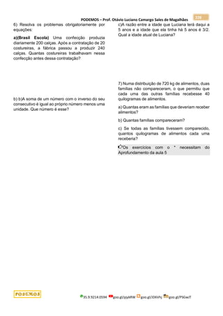 PODEMOS – Prof. Otávio Luciano Camargo Sales de Magalhães
35.9.9214.0594 goo.gl/pjykRW goo.gl/JD6Vhj goo.gl/PSGwJT
228
6) Resolva os problemas obrigatoriamente por
equações:
a)(Brasil Escola) Uma confecção produzia
diariamente 200 calças. Após a contratação de 20
costureiras, a fábrica passou a produzir 240
calças. Quantas costureiras trabalhavam nessa
confecção antes dessa contratação?
b) b)A soma de um número com o inverso do seu
consecutivo é igual ao próprio número menos uma
unidade. Que número é esse?
c)A razão entre a idade que Luciana terá daqui a
5 anos e a idade que ela tinha há 5 anos é 3/2.
Qual a idade atual de Luciana?
7) Numa distribuição de 720 kg de alimentos, duas
famílias não compareceram, o que permitiu que
cada uma das outras famílias recebesse 40
quilogramas de alimentos.
a) Quantas eram as famílias que deveriam receber
alimentos?
b) Quantas famílias compareceram?
c) Se todas as famílias tivessem comparecido,
quantos quilogramas de alimentos cada uma
receberia?
Os exercícios com o * necessitam do
Aprofundamento da aula 5
 