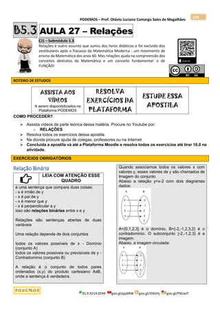 PODEMOS – Prof. Otávio Luciano Camargo Sales de Magalhães
35.9.9214.0594 goo.gl/pjykRW goo.gl/JD6Vhj goo.gl/PSGwJT
229
B5.3 AULA 27 – Relações
CJ1 – Submódulo 5.3
Relações é outro assunto que sumiu dos livros didáticos e foi excluído dos
vestibulares após o fracasso da Matemática Moderna - um movimento de
ensino da Matemática dos anos 60. Mas relações ajuda na compreensão dos
conceitos abstratos da Matemática e um conceito fundamental: o de
FUNÇÃO!
ROTEIRO DE ESTUDOS
ASSISTA AOS
VÍDEOS
A serem disponibilizados na
Plataforma PODEMOS
RESOLVA
EXERCÍCIOS DA
PLATAFORMA
ESTUDE ESSA
APOSTILA
COMO PROCEDER?
 Assista vídeos da parte teórica dessa matéria. Procure no Youtube por:
o RELAÇÕES
 Resolva todos os exercícios dessa apostila.
 Na dúvida procure ajuda de colegas, professores ou na Internet.
 Concluída a apostila vá até a Plataforma Moodle e resolva todos os exercícios até tirar 10,0 na
atividade.
EXERCÍCIOS OBRIGATÓRIOS
Relação Binária
LEIA COM ATENÇÃO ESSE
QUADRO
é uma sentença que compara duas coisas:
- x é irmão de y
- x é pai de y
- x é menor que y
- x é perpendicular a y
isso são relações binárias entre x e y
Relações são sentenças abertas de duas
variáveis
Uma relação depende de dois conjuntos
todos os valores possíveis de x - Domínio
(conjunto A)
todos os valores possíveis ou previsíveis de y -
Contradomínio (conjunto B)
A relação é o conjunto de todos pares
ordenados (x,y) do produto cartesiano AxB,
onde a sentença é verdadeira.
Quando associamos todos os valores x com
valores y, esses valores de y são chamados de
Imagem do conjunto
Abaixo a relação y=x-2 com dois diagramas
dados:
A={0,1,2,3} é o domínio, B={-2,-1,2,3,2} é o
contradomínio. O subconjunto {-2,-1,2,3} é a
imagem.
Abaixo, a imagem circulada:
 