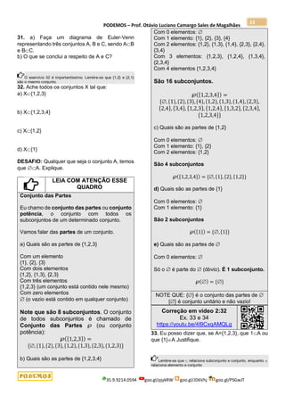 PODEMOS – Prof. Otávio Luciano Camargo Sales de Magalhães
35.9.9214.0594 goo.gl/pjykRW goo.gl/JD6Vhj goo.gl/PSGwJT
23
31. a) Faça um diagrama de Euler-Venn
representando três conjuntos A, B e C, sendo AB
e BC.
b) O que se conclui a respeito de A e C?
O exercício 32 é importantíssimo. Lembre-se que {1,2} e {2,1}
são o mesmo conjunto.
32. Ache todos os conjuntos X tal que:
a) X{1,2,3}
b) X{1,2,3,4}
c) X{1,2}
d) X{1}
DESAFIO: Qualquer que seja o conjunto A, temos
que A. Explique.
LEIA COM ATENÇÃO ESSE
QUADRO
Conjunto das Partes
Eu chamo de conjunto das partes ou conjunto
potência, o conjunto com todos os
subconjuntos de um determinado conjunto.
Vamos falar das partes de um conjunto.
a) Quais são as partes de {1,2,3}
Com um elemento
{1}, {2}, {3}
Com dois elementos
{1,2}, {1,3}, {2,3}
Com três elementos
{1,2,3} (um conjunto está contido nele mesmo)
Com zero elementos
 (o vazio está contido em qualquer conjunto)
Note que são 8 subconjuntos. O conjunto
de todos subconjuntos é chamado de
Conjunto das Partes ℘ (ou conjunto
potência):
℘({1,2,3}) =
{, {1},{2},{3},{1,2},{1,3},{2,3},{1,2,3}}
b) Quais são as partes de {1,2,3,4}
Com 0 elementos: 
Com 1 elemento: {1}, {2}, {3}, {4}
Com 2 elementos: {1,2}, {1,3}, {1,4}, {2,3}, {2,4},
{3,4}
Com 3 elementos: {1,2,3}, {1,2,4}, {1,3,4},
{2,3,4}
Com 4 elementos {1,2,3,4}
São 16 subconjuntos.
℘({1,2,3,4}) =
{, {1},{2},{3},{4},{1,2},{1,3},{1,4},{2,3},
{2,4}, {3,4}, {1,2,3}, {1,2,4}, {1,3,2}, {2,3,4},
{1,2,3,4}}
c) Quais são as partes de {1,2}
Com 0 elementos: 
Com 1 elemento: {1}, {2}
Com 2 elementos: {1,2}
São 4 subconjuntos
℘({1,2,3,4}) = {, {1}, {2}, {1,2}}
d) Quais são as partes de {1}
Com 0 elementos: 
Com 1 elemento: {1}
São 2 subconjuntos
℘({1}) = {,{1}}
e) Quais são as partes de 
Com 0 elementos: 
Só o  é parte do  (óbvio). É 1 subconjunto.
℘() = {}
NOTE QUE: {} é o conjunto das partes de 
{} é conjunto unitário e não vazio!
Correção em vídeo 2:32
Ex. 33 e 34
https://youtu.be/4I9CxqAMQLg
33. Eu posso dizer que, se A={1,2,3}, que 1A ou
que {1}A Justifique.
Lembre-se que  relaciona subconjunto e conjunto, enquanto 
relaciona elemento e conjunto
 