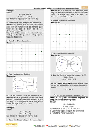 PODEMOS – Prof. Otávio Luciano Camargo Sales de Magalhães
35.9.9214.0594 goo.gl/pjykRW goo.gl/JD6Vhj goo.gl/PSGwJT
230
Exemplo 1
Dados
𝐴 = {−4, −1,4,6}
𝐵 = {−3, −2,0,2,3}
E a relação 𝑅 = {(𝑎, 𝑏) ∈ 𝐴 × 𝐵 / 𝑎 = 2𝑏}.
a) Determine R pela listagem dos elementos
Resolução: Temos que associar um número
a∈A com um número b∈B, de maneira que o
valor de a seja o dobro de b. 𝑅 =
{(−4, −2), (4,2), (6,3)}
Note que -1 não associa com nenhum elemento
de B, portanto, não aparece na relação (e não
faz parte do domínio).
b) Plote R no Plano Cartesiano
Resolução:
c) Faça os diagramas de Venn
Resolução:
d) Qual é o Domínio e qual é a Imagem de R?
Resolução: Note que nenhuma seta sai de -1,
portanto, não está no domínio, portanto 𝐷(𝑅) =
{−4,4,6}. Já a imagem é “onde chegam as
setas”, ou seja 𝐼𝑚(𝐵) = {−2,2,3}.
Exemplo 2
Sejam
𝐴 = {−2,0,1,3}
𝐵 = {−4, −1,2}
E a relação 𝑅 = {(𝑎, 𝑏) ∈ 𝐴 × 𝐵 / 𝑎 < 𝑏}.
a) Determine R pela listagem dos elementos
Resolução: Vou associar cada elemento a do
conjunto A com um elemento b do conjunto B de
forma que a seja menor que b, ou seja: 𝑅 =
{(−2, −1), (−2,2), (0,2), (1,2)}
b) Plote R no Plano Cartesiano
Resolução:
c) Faça os diagramas de Venn
Resolução:
d) Qual é o Domínio e qual é a Imagem de R?
𝐷(𝑅) = {−2,0,1}
𝐼𝑚(𝑅) = {−1, −2}
IMPORTANTE OBSERVAR que a relação de A
em B é um subconjunto do Produto Cartesiano,
ou seja:
𝑅 ⊂ 𝐴 × 𝐵
Toda vez que aparecer a mãozinha LEIA
EXERCÍCIOS (Lista livremente copiada de
Joaquim Professor Wordpress)
1)Sejam
𝐴 = {0,1,2,3,4}
𝐵 = {0,1,3,5,6,7}
E a relação 𝑅 = {(𝑎, 𝑏) ∈ 𝐴 × 𝐵 / 𝑎 < 𝑏}.
a) Determine R pela listagem dos elementos
b) Plote R no Plano Cartesiano
 