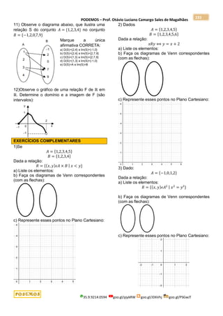 PODEMOS – Prof. Otávio Luciano Camargo Sales de Magalhães
35.9.9214.0594 goo.gl/pjykRW goo.gl/JD6Vhj goo.gl/PSGwJT
233
11) Observe o diagrama abaixo, que ilustra uma
relação S do conjunto 𝐴 = {1,2,3,4} no conjunto
𝐵 = {−1,2,0,7,9}
Marque a única
afirmativa CORRETA:
a) D(S)={2,4} e Im(S)={-1,0}
b) D(S)={2,4} e Im(S)={2,7,9}
c) D(S)={1,3} e Im(S)={2,7,9}
d) D(S)={1,3} e Im(S)={-1,0}
e) D(S)=A e Im(S)=B
12)Observe o gráfico de uma relação F de ℝ em
ℝ. Determine o domínio e a imagem de F (são
intervalos):
EXERCÍCIOS COMPLEMENTARES
1)Se
𝐴 = {1,2,3,4,5}
𝐵 = {1,2,3,4}
Dada a relação:
𝑅 = {(𝑥, 𝑦)𝜖𝐴 × 𝐵 | 𝑥 < 𝑦}
a) Liste os elementos:
b) Faça os diagramas de Venn correspondentes
(com as flechas):
c) Represente esses pontos no Plano Cartesiano:
2) Dados
𝐴 = {1,2,3,4,5}
𝐵 = {1,2,3,4,5,6}
Dada a relação:
𝑥𝑅𝑦 ⟺ 𝑦 = 𝑥 + 2
a) Liste os elementos:
b) Faça os diagramas de Venn correspondentes
(com as flechas):
c) Represente esses pontos no Plano Cartesiano:
3) Dado:
𝐴 = {−1,0,1,2}
Dada a relação:
a) Liste os elementos:
𝑅 = {(𝑥, 𝑦)𝜖𝐴2 | 𝑥2
= 𝑦²}
b) Faça os diagramas de Venn correspondentes
(com as flechas):
c) Represente esses pontos no Plano Cartesiano:
 