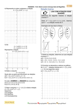 PODEMOS – Prof. Otávio Luciano Camargo Sales de Magalhães
35.9.9214.0594 goo.gl/pjykRW goo.gl/JD6Vhj goo.gl/PSGwJT
234
4) Represente no plano cartesiano a relação
𝑅 = {(𝑥, 𝑦)𝜖ℝ2 | 𝑥 = 𝑦}
4) Se:
𝐴 = {𝑥𝜖ℝ |1 ≤ 𝑥 ≤ 4}
𝐵 = {𝑥𝜖ℝ |2 ≤ 𝑦 ≤ 3}
Represente a relação
𝑅 = {(𝑥, 𝑦)𝜖𝐴 × 𝐵 | 𝑥 = 𝑦}
5) Dado o conjunto:
𝐴 = {1,2,3,4,5}
Quais são os pares que solucionem as relações:
a)𝑅 = {(𝑥, 𝑦)𝜖𝐴2 | 𝑚𝑑𝑐(𝑥, 𝑦) = 2}
b) 𝑅 = {(𝑥, 𝑦)𝜖𝐴2 |𝑥 𝑒 𝑦 𝑠ã𝑜 𝑝𝑟𝑖𝑚𝑜𝑠 𝑒𝑛𝑡𝑟𝑒 𝑠𝑖}
6) Liste o DOMÍNIO e a IMAGEM dos conjuntos:
a) {(1,1), (1,3), (1,4), (2,3), (2,5)}
b) {(-3,1), (-4,-2), (4,1)}
7) Seja o conjunto 𝐴 = {−1,0,1,2} e dada a relação
𝑅 = {(𝑥, 𝑦)𝜖𝐴2 | 𝑥2
= 𝑦²}.
Determine:
a) A Imagem
b) O Domínio
c) O Contradomínio
Relação Inversa
LEIA COM ATENÇÃO ESSE
QUADRO
Definimos da seguinte maneira a relação
inversa 𝑅−1
Dado 𝑅−1
= {(𝑦, 𝑥)𝜖𝐵 × 𝐴 / (𝑥, 𝑦)𝜖𝑅}, dizemos
que 𝑅−1
é a relação inversa de 𝑅.
Exemplos (do livro Iezzi e Dolce):
1) Dadas as relações, determine as suas relações
inversas 𝑅−1
:
a)𝑅 = {(1,2), (3,1), (2,3)}
b)𝑅 = {(1, −1), (2, −1), (3, −1), (−2,1)}
c)𝑅 = {(−3, −2), (1,3), (−2, −3), (3,1)}
2) Encontre os elementos e esboce os gráficos
de 𝑅 e 𝑅−1
, relações binárias em 𝐴 = {(𝑥, 𝑦)𝜖ℕ/
𝑥 ≤ 10} nos seguintes casos:
a) 𝑅 = {(𝑥, 𝑦)𝜖𝐴2 |𝑥 + 𝑦 = 8}
 