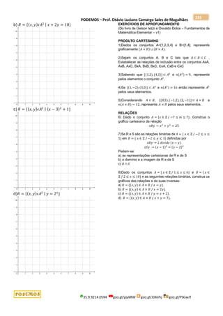 PODEMOS – Prof. Otávio Luciano Camargo Sales de Magalhães
35.9.9214.0594 goo.gl/pjykRW goo.gl/JD6Vhj goo.gl/PSGwJT
235
b) 𝑅 = {(𝑥, 𝑦)𝜖𝐴2 | 𝑥 + 2𝑦 = 10}
c) 𝑅 = {(𝑥, 𝑦)𝜖𝐴2 | (𝑥 − 3)2
+ 1}
d)𝑅 = {(𝑥, 𝑦)𝜖𝐴2 | 𝑦 = 2𝑥
}
EXERCÍCIOS DE APROFUNDAMENTO
(Do livro de Gelson Iezzi e Osvaldo Dolce – Fundamentos de
Matemática Elementar – v1)
PRODUTO CARTESIANO
1)Dados os conjuntos A={1,2,3,4} e B=[1,4], represente
graficamente (𝐴 × 𝐵) ∪ (𝐵 × 𝐴).
2)Sejam os conjuntos A, B e C tais que 𝐴 ⊂ 𝐵 ⊂ 𝐶 .
Estabelecer as relações de inclusão entre os conjuntos AxA,
AxB, AxC, BxA, BxB, BxC, CxA, CxB e CxC
3)Sabendo que {(1,2),(4,2)} ⊂ 𝐴2
e 𝑛(𝐴2) = 9, represente
pelos elementos o conjunto 𝐴2
.
4)Se {(1,−2), (3,0)} ⊂ 𝐴2
e 𝑛(𝐴2) = 16 então represente 𝐴2
pelos seus elementos.
5)Considerando 𝐴 ⊂ 𝐵, {(0,5),(−1,2),(2,−1)} ⊂ 𝐴 × 𝐵 e
𝑛(𝐴 × 𝐵) = 12, represente 𝐴 × 𝐵 pelos seus elementos.
RELAÇÕES
6) Dado o conjunto 𝐴 = {𝑥 ∈ ℤ / −7 ≤ 𝑚 ≤ 7}. Construa o
gráfico cartesiano da relação
𝑥𝑅𝑦 → 𝑥2
+ 𝑦2
= 25
7)Se R e S são as relações binárias de 𝐴 = { 𝑥 ∈ ℤ / −2 ≤ 𝑥 ≤
5} em 𝐵 = { 𝑥 ∈ ℤ / −2 ≤ 𝑦 ≤ 3} definidas por
𝑥𝑅𝑦 → 2 𝑑𝑖𝑣𝑖𝑑𝑒 (𝑥 − 𝑦)
𝑥𝑆𝑦 → (𝑥 − 1)2
= (𝑦 − 2)2
Pedem-se:
a) as representações cartesianas de R e de S
b) o domínio e a imagem de R e de S
c) 𝑅 ∩ 𝑆
8)Dado os conjuntos 𝐴 = { 𝑥 ∈ ℤ / 1 ≤ 𝑥 ≤ 6} e 𝐵 = { 𝑥 ∈
ℤ / 2 ≤ 𝑥 ≤ 10} e as seguintes relações binárias, construa os
gráficos das relações e de suas inversas:
a) 𝑅 = {(𝑥, 𝑦) ∈ 𝐴 × 𝐵 / 𝑥 = 𝑦}.
b) 𝑅 = {(𝑥, 𝑦) ∈ 𝐴 × 𝐵 / 𝑥 = 2𝑦}.
c) 𝑅 = {(𝑥, 𝑦) ∈ 𝐴 × 𝐵 / 𝑦 = 𝑥 + 2}.
d) 𝑅 = {(𝑥, 𝑦) ∈ 𝐴 × 𝐵 / 𝑥 + 𝑦 = 7}.
 