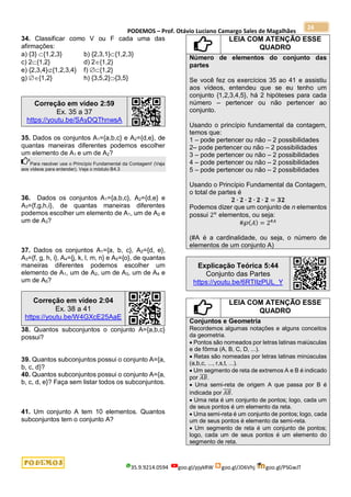 PODEMOS – Prof. Otávio Luciano Camargo Sales de Magalhães
35.9.9214.0594 goo.gl/pjykRW goo.gl/JD6Vhj goo.gl/PSGwJT
24
34. Classificar como V ou F cada uma das
afirmações:
a) {3} {1,2,3} b) {2,3,1}{1,2,3}
c) 2{1,2} d) 2{1,2}
e) {2,3,4}{1,2,3,4} f) {1,2}
g) {1,2} h) {3,5,2}{3,5}
Correção em vídeo 2:59
Ex. 35 a 37
https://youtu.be/SAyDQThnwsA
35. Dados os conjuntos A1={a,b,c} e A2={d,e}, de
quantas maneiras diferentes podemos escolher
um elemento de A1 e um de A2?
Para resolver use o Princípio Fundamental da Contagem! (Veja
aos vídeos para entender). Veja o módulo B4.3
36. Dados os conjuntos A1={a,b,c}, A2={d,e} e
A3={f,g,h,i}, de quantas maneiras diferentes
podemos escolher um elemento de A1, um de A2 e
um de A3?
37. Dados os conjuntos A1={a, b, c}, A2={d, e},
A3={f, g, h, i}, A4={j, k, l, m, n} e A5={o}, de quantas
maneiras diferentes podemos escolher um
elemento de A1, um de A2, um de A3, um de A4 e
um de A5?
Correção em vídeo 2:04
Ex. 38 a 41
https://youtu.be/W4GXcE25AaE
38. Quantos subconjuntos o conjunto A={a,b,c}
possui?
39. Quantos subconjuntos possui o conjunto A={a,
b, c, d}?
40. Quantos subconjuntos possui o conjunto A={a,
b, c, d, e}? Faça sem listar todos os subconjuntos.
41. Um conjunto A tem 10 elementos. Quantos
subconjuntos tem o conjunto A?
LEIA COM ATENÇÃO ESSE
QUADRO
Número de elementos do conjunto das
partes
Se você fez os exercícios 35 ao 41 e assistiu
aos vídeos, entendeu que se eu tenho um
conjunto {1,2,3,4,5}, há 2 hipóteses para cada
número – pertencer ou não pertencer ao
conjunto.
Usando o princípio fundamental da contagem,
temos que:
1 – pode pertencer ou não – 2 possibilidades
2– pode pertencer ou não – 2 possibilidades
3 – pode pertencer ou não – 2 possibilidades
4 – pode pertencer ou não – 2 possibilidades
5 – pode pertencer ou não – 2 possibilidades
Usando o Princípio Fundamental da Contagem,
o total de partes é
𝟐 ∙ 𝟐 ∙ 𝟐 ∙ 𝟐 ∙ 𝟐 = 𝟑𝟐
Podemos dizer que um conjunto de n elementos
possui 2𝑛
elementos, ou seja:
#℘(𝐴) = 2#𝐴
(#A é a cardinalidade, ou seja, o número de
elementos de um conjunto A)
Explicação Teórica 5:44
Conjunto das Partes
https://youtu.be/6RTIIzPUL_Y
LEIA COM ATENÇÃO ESSE
QUADRO
Conjuntos e Geometria
Recordemos algumas notações e alguns conceitos
da geometria.
 Pontos são nomeados por letras latinas maiúsculas
e de fôrma (A, B, C, D, ...).
 Retas são nomeadas por letras latinas minúsculas
(a,b,c, ..., r,s,t, ...).
 Um segmento de reta de extremos A e B é indicado
por 𝐴𝐵
̅̅̅̅.
 Uma semi-reta de origem A que passa por B é
indicada por 𝐴𝐵
⃗⃗⃗⃗⃗ .
 Uma reta é um conjunto de pontos; logo, cada um
de seus pontos é um elemento da reta.
 Uma semi-reta é um conjunto de pontos; logo, cada
um de seus pontos é elemento da semi-reta.
 Um segmento de reta é um conjunto de pontos;
logo, cada um de seus pontos é um elemento do
segmento de reta.
 