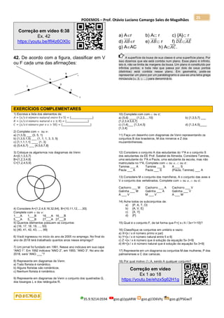 PODEMOS – Prof. Otávio Luciano Camargo Sales de Magalhães
35.9.9214.0594 goo.gl/pjykRW goo.gl/JD6Vhj goo.gl/PSGwJT
25
Correção em vídeo 6:38
Ex. 42
https://youtu.be/lfIl4z6OX0c
42. De acordo com a figura, classificar em V
ou F cada uma das afirmações:
a) Ar b) A r c) {A} r
d) 𝐴𝐵
⃗⃗⃗⃗⃗ r e) 𝐴𝐵
⃗⃗⃗⃗⃗  r f) 𝐷𝐸
⃗⃗⃗⃗⃗ 𝐴𝐸
⃗⃗⃗⃗⃗
g) AAC h) A𝐴𝐶
̅̅̅̅.
A superfície da lousa de sua classe é uma superfície plana. Por
isso dizemos que ela está contida num plano. Esse plano é infinito,
isto é, não se limita às margens da lousa. Um plano é constituído por
infinitos pontos; e toda reta que passa por dois de seus pontos
(distintos) está contida nesse plano. Em geometria, pode-se
representar um plano por um paralelogramo e usa-se uma letra grega
minúscula (, , , ...) para denominá-lo.
EXERCÍCIOS COMPLEMENTARES
1) Escreva a lista dos elementos de:
𝐴 = {𝑥 𝑥
⁄ é 𝑛ú𝑚𝑒𝑟𝑜 𝑛𝑎𝑡𝑢𝑟𝑎𝑙 𝑒𝑛𝑡𝑟𝑒 0 𝑒 5} = {___________________}
𝐵 = {𝑥 𝑥
⁄ é 𝑛ú𝑚𝑒𝑟𝑜 𝑛𝑎𝑡𝑢𝑟𝑎𝑙 𝑒 𝑥 ≤ 8} = {___________________}
𝐶 = {𝑥 𝑥
⁄ é 𝑛ú𝑚𝑒𝑟𝑜 𝑝𝑎𝑟 𝑒 𝑥 > 50} = {_________________________}
2) Complete com = ou ≠:
a) {1,3,5} ___ {3, 5, 1}
b) {1,3,5,1,5} ___ {1, 1, 1, 3, 3, 5}
c) {1,1,1,1,1} ____ {1, 3}
d) {5,4,6,7} ___ {4,5,6,7,8}
3) Coloque os algarismos nos diagramas de Venn:
A={0,1,3,5,7}
B={1,2,3,4,8}
C={1,2,4,5,9}
4) Considere A={1,2,4,8,16,32,64}, B={10,11,12,....,30}.
Complete com  ou :
1___A 1___B 16___A 16___B
5___A 5___B 27___A 27___B
5) Quantos elementos possuem os conjuntos:
a) {16, 17, 18, 19, ..., 50}
b) {40, 41, 42, 43, ...., 99}
6) Você ingressou no início do ano de 2005 no emprego. No final do
ano de 2018 terá trabalhado quantos anos nesse emprego?
7) Um jornal foi fundado em 1991. Nesse ano indicava em sua capa
“ANO 1”. Em 1992 indicava “ANO 2”, em 1993, “ANO 3”. No ano de
2018, será “ANO ___”?
8) Represente em diagramas de Venn:
a) Todo florista é romântico.
b) Alguns floristas são românticos.
c) Nenhum florista é romântico.
9) Represente em diagramas de Venn o conjunto dos quadrados Q,
dos losangos L e dos retângulos R.
10) Complete com com  ou ⊄:
a) {5,6} ____ {1,2,3,...,10} b) {1,3,5,7} ___
{1,2,3,4,5,6,7}
c) {1,4}___ {1,3,4,5} d) {1,3,4,5}____
{1,3,4}
11) Faça um desenho com diagramas de Venn representando os
conjuntos B dos brasileiros, M dos mineiros e Z dos
muzambinhenses.
12) Considere o conjunto A dos estudantes do 1ºA e o conjunto S
dos estudantes da EE Prof. Salatiel de Almeida. Considere Tamires,
uma estudante do 1ºA e Paula, uma estudante da escola, mas não
matriculada no 1ºA. Complete com  ou ,  ou ⊄:
Tamires ___ A Tamires ___ S A ___ S
Paula ___ A Paula ___ S {Paula, Tamires} ___ A
13) Considere M o conjunto dos mamíferos, A o conjunto das aves e
V o conjunto dos vertebrados. Complete com  ou ,  ou ⊄:
Cachorro ___ M Cachorro ___ A Cachorro ___ V
Galinha ___ M Galinha ___ A Galinha ___ V
A ___ V M ___ V A ___ M
14) Ache todos os subconjuntos de:
a) {P, A, T, O}
b) {A, V, E}
c) {X, Y}
d) {F}
15) Qual é o conjunto F, de tal forma que F={ xℕ / 3x+1=10}?
16) Classifique os conjuntos em unitário e vazio:
a) X={x / x é número primo e par}
b) Y={x / x é número natural entre 5 e 6}
c) Z ={x / x é número que é solução da equação 5x-3=9}
d) W={x / x é número natural que é solução da equação 5x-3=9}
17) Represente em um diagrama os conjuntos M das mulheres, P dos
palmeirenses e C dos cariocas.
18) Por qual motivo A, sendo A qualquer conjunto?
Correção em vídeo
Ex 1 ao 18
https://youtu.be/ehzx5g62H1g
 