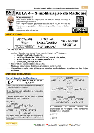 PODEMOS – Prof. Otávio Luciano Camargo Sales de Magalhães
35.9.9214.0594 goo.gl/pjykRW goo.gl/JD6Vhj goo.gl/PSGwJT
26
B5.1 AULA 4 – Simplificação de Radicais
NO3 – Submódulo 5.1
Esse módulo trata de simplificação de Radicais apenas utilizando as
propriedades já conhecidas.
Essas simplificações em geral são trabalhadas no 9º ano, no início do ano.
Mas são temas que podem ser facilmente aprendidos se você se dedicar e
estudar.
Matemática exige auto-estudo.
ROTEIRO DE ESTUDOS
ASSISTA AOS
VÍDEOS
A serem disponibilizados na
Plataforma PODEMOS
RESOLVA
EXERCÍCIOS DA
PLATAFORMA
ESTUDE ESSA
APOSTILA
COMO PROCEDER?
 Assista vídeos da parte teórica dessa matéria. Procure no Youtube por:
o SIMPLIFICAÇÃO DE RADICAIS
o INTRODUÇÃO DE FATORES EXTERNOS NO RADICANDO
o REDUÇÃO DE RADICAIS AO MESMO ÍNDICE
o COMPARAÇÃO DE RADICAIS
 Resolva todos os exercícios dessa apostila.
 Na dúvida procure ajuda de colegas, professores ou na Internet.
 Concluída a apostila vá até a Plataforma Moodle e resolva todos os exercícios até tirar 10,0 na
atividade.
EXERCÍCIOS OBRIGATÓRIOS
Simplificação de Radicais
LEIA COM ATENÇÃO ESSE
QUADRO
Vamos combinar as propriedades estudadas na Aula
1 para simplificarmos radicais.
O que faremos aqui explica bem a regra prática
apresentada na Aula 1.
Também já fizemos isso em um exercício anterior.
Mas aqui está mais formalizado!
Simplifique
a)√𝟔𝟑 =
⏞
𝑭𝒂𝒕𝒐𝒓𝒂𝒏𝒅𝒐
𝒐 𝒓𝒂𝒅𝒊𝒄𝒂𝒏𝒅𝒐
√𝟑𝟐𝟕 =
⏞
𝑹𝟐
√𝟑𝟐
√𝟕 =
⏞
𝑹𝟏
𝟑√𝟕
b)√𝟏𝟎𝟖𝟎
𝟑
=
⏞
𝑭𝒂𝒕𝒐𝒓𝒂𝒏𝒅𝒐
𝒐 𝒓𝒂𝒅𝒊𝒄𝒂𝒏𝒅𝒐
√𝟐𝟑𝟑𝟑𝟓
𝟑
=
⏞
𝑹𝟐
√𝟐𝟑
𝟑
√𝟑𝟑
𝟑
√𝟓
𝟑
=
⏞
𝑹𝟏
𝟐 ∙ 𝟑√𝟓
𝟑
= 𝟔√𝟓
𝟑
Em alguns casos é preciso usar a propriedade da
potenciação para conseguir aplicar a propriedade da
radiciação:
a)√𝟏𝟐𝟓 =
⏞
𝑭𝒂𝒕𝒐𝒓𝒂𝒏𝒅𝒐
𝒐 𝒓𝒂𝒅𝒊𝒄𝒂𝒏𝒅𝒐
√𝟓𝟑 =
⏞
𝑷𝒓𝒐𝒑𝒓𝒊𝒆𝒅𝒂𝒅𝒆
𝑷𝒐𝒕𝒆𝒏𝒄𝒊𝒂çã𝒐
√𝟓𝟐𝟓 =
⏞
𝑹𝟐
√𝟓𝟐√𝟓
=
⏞
𝑹𝟏
𝟓√𝟓
b)√𝟏𝟐𝟖
𝟑
=
⏞
𝑭𝒂𝒕𝒐𝒓𝒂𝒏𝒅𝒐
𝒐 𝒓𝒂𝒅𝒊𝒄𝒂𝒏𝒅𝒐
√𝟐𝟕
𝟑
=
⏞
𝑷𝒓𝒐𝒑𝒓𝒊𝒆𝒅𝒂𝒅𝒆
𝑷𝒐𝒕𝒆𝒏𝒄𝒊𝒂çã𝒐
√𝟐𝟑𝟐𝟑𝟐
𝟑
=
⏞
𝑹𝟐
𝟐 ∙ 𝟐√𝟐
𝟑
=
⏞
𝑹𝟏
𝟒√𝟐
𝟑
c) √𝟔𝟒𝟖 =
⏞
𝑭𝒂𝒕𝒐𝒓𝒂𝒏𝒅𝒐
𝒐 𝒓𝒂𝒅𝒊𝒄𝒂𝒏𝒅𝒐
√𝟐𝟑𝟑𝟒 =
⏞
𝑷𝒓𝒐𝒑𝒓𝒊𝒆𝒅𝒂𝒅𝒆
𝑷𝒐𝒕𝒆𝒏𝒄𝒊𝒂çã𝒐
√𝟐𝟐𝟐 ∙ 𝟑𝟐𝟑𝟐
=
⏞
𝑹𝟐
√𝟐𝟐√𝟐√𝟑𝟐√𝟑𝟐 =
⏞
𝑹𝟏
𝟐 ∙ 𝟐 ∙ 𝟑√𝟐 = 𝟏𝟐√𝟐
1) Simplifique os radicais usando das
propriedades da radiciação. Tenha consciência
das operações utilizadas.
a)√32 ∙ 13
b) √3 ∙ 55
5
 