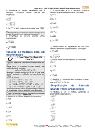 PODEMOS – Prof. Otávio Luciano Camargo Sales de Magalhães
35.9.9214.0594 goo.gl/pjykRW goo.gl/JD6Vhj goo.gl/PSGwJT
28
6) Simplifique as frações (necessário usar a
fatoração, colocando fatores comuns em
evidência0:
a)
4+√12
6+√27
b)
3+√27+√18
4+√32+√48
7) Se √12 = 3,46, determine um valor para √300.
Nessa questão, se você tentar fazer seguindo uma regra, não vai
conseguir. É necessário pensar e aplicar as propriedades!
8) Simplifique os radicais, usando várias
propriedades:
a)√√1536
b) √√√4096
3
Redução de Radicais para um
mesmo índice
LEIA COM ATENÇÃO ESSE
QUADRO
Eu quero saber qual radical simplificado resulta em
3√2.
Basta fazer o processo inverso usando as
propriedades da operação:
3√2 = √32√2 = √322 = √18
Note que é pegar o número fora da raiz e “jogar para
dentro” elevando à potência correspondente ao
índice.
Outros exemplos:
a) 2√3
3
= √23
3
√3
3
= √233
3
= √24
3
b) 3√3
5
= √35
5
√3
5
= √36
5
= √729
5
c) √3√3
3
5
= √√33
3
√3
5
5
= √√333
3
5
= √34
15
= √81
15
d) 3√32
4
= √34
4
√32
4
= √3432
4
= √36
4
= √33
Note que você usou várias propriedades para efetuar
as expressões. Procure entender cada uma delas.
Refaça os exemplos do caderno, identificando as propriedades
utilizadas. Essa informação é IMPORTANTE.
1) Introduza os fatores externos no radicando:
a) 7√3
b) 2√5
c) 10√2
d) 5√7
e)5√2
3
f) 2√10
6
2) Considerando a e b números positivos,
introduza os fatores externos no radicando:
a) 6√𝑎
b) 2𝑎√𝑏
c) 5𝑎√𝑎
d) 2𝑎𝑏√𝑎𝑏
e) 𝑏√𝑎𝑏
3
f) 𝑎√2𝑎
5
g) 3𝑏 √𝑎𝑏
4
3) Transformem as expressões em um único
radical usando as propriedades da radiciação:
a) √𝑥√𝑥2
3
6
b) √𝑥√𝑥2𝑦3
5
4) Introduza os fatores externos no radicando:
a) 2√3
b) 7√5
3
c) 2√2
5
d) √𝑥√𝑥
3
5
5) Sendo a, b, c números reais positivos, mostrar
que a b c a b c
3 6 2
12
 .
Simplificação de Radicais
usando várias propriedades
1) Reduza a um só radical, aplicando as
propriedades dos radicais:
 
3 5
3
4 3
12
3
27 9
5
5
3
3
8
g)
125
1
f)
2
e)
2
d)
5
c)
4
8
b)
5
.
2
a)
 