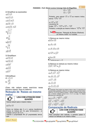 PODEMOS – Prof. Otávio Luciano Camargo Sales de Magalhães
35.9.9214.0594 goo.gl/pjykRW goo.gl/JD6Vhj goo.gl/PSGwJT
29
2) Simplificar as expressões:
 
 8
4
5
15
3
3
3
3
3
3
3
5
5
5
5
5
5
3
j)
9
16
i)
2
h)
8
1
g)
3
1
f)
5
3
:
10
e)18
5
:
10
d)
3
.6
2
c)2
3
.
2
b)2
3
.
2
a)






3) Simplifique:
8 12
3 4
6 5
4
4
3
3
4
e)
2
d)
64
c)
2
.
32
b)
2
.
32
a)
4)Simplifique:
a) 3
2
.
2
b)
5
5
3
(Caso não caibam esses exercícios nesse
pequeno espaço, faça no caderno)
Redução de Raízes ao mesmo
índice
LEIA COM ATENÇÃO ESSE
QUADRO
Vamos reduzir para o mesmo índice:
a)√3
3
e √3
4
Como os índices são 3 e 4, vamos transformar
ambos os índices em 12, pois 12=mmc(3,4) – é
múltiplo comum de 3 e 4.
Usando a propriedade R4 (2ª propriedade) temos
que:
√3
3
= √34
12
√3
4
= √33
12
Portanto, para reduzir √3
3
e √3
4
ao mesmo índice,
temos √34
12
e √33
12
.
b) √25
6
e √23
9
mmc(6,9)=18
Então: √25
6
= √215
18
e √23
9
= √26
18
Portanto, a redução ao mesmo índice é √215
18
e √26
18
Pesquise: “Redução de Raízes (Radicais)
ao mesmo índice” no Youtube.
1) Reduza ao mesmo índice:
a)√2
3
e √3
4
b) √5 e √5
4
c) √4, √2
3
e √3
4
d) √𝑥4
5
e √𝑦2
3
e) 5 e √4
3
Lembre-se que 5 = √5
1
2) Reduza os radicais ao mesmo índice:
√𝑥𝑦2
3
, √𝑥3
4
e √𝑦
3) Reduza ao mesmo índice:
4
3
3
3
5
3
7
4 5
3 2
5
,
2
,
3
e)
5
,
3
d)
4
,
7
c)
3
,
2
,
6
b)
2
,
3
,
5
a)
Exemplo: Para reduzir ao mesmo índice o item “a” reduzimos os
índices 2 (raiz quadrada o índice é 2, ou seja, quando não tiver índice,
índice 2), 3 e 4 à um mesmo número – sendo o melhor número para
isto, o mínimo múltiplo comum de 2, 3 e 4, ou seja, 12. Depois
aplicamos em cada item R4.
Veja: a)
12 6
6
2 6
1
5
5
5 
 x x
;
12 8
4
3 4
2
3 2
3
3
3 
 x x
;
12 15
3
4 3
5
4 5
2
2
2 
 x x
.
Comparação de Radicais
LEIA COM ATENÇÃO ESSE
QUADRO
Para comparar dois radicais, o primeiro passo é
reduzir os radicais a um mesmo índice.
 