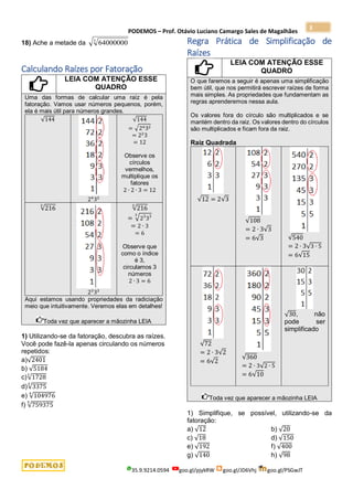 PODEMOS – Prof. Otávio Luciano Camargo Sales de Magalhães
35.9.9214.0594 goo.gl/pjykRW goo.gl/JD6Vhj goo.gl/PSGwJT
3
18) Ache a metade da 3
64000000
Calculando Raízes por Fatoração
LEIA COM ATENÇÃO ESSE
QUADRO
Uma das formas de calcular uma raíz é pela
fatoração. Vamos usar números pequenos, porém,
ela é mais útil para números grandes.
√144
24
32
√144
= √2432
= 22
3
= 12
Observe os
círculos
vermelhos,
multiplique os
fatores
2 ∙ 2 ∙ 3 = 12
√216
3
23
33
√216
3
= √23
33
3
= 2 ∙ 3
= 6
Observe que
como o índice
é 3,
circulamos 3
números
2 ∙ 3 = 6
Aqui estamos usando propriedades da radiciação
meio que intuitivamente. Veremos elas em detalhes!
Toda vez que aparecer a mãozinha LEIA
1) Utilizando-se da fatoração, descubra as raízes.
Você pode fazê-la apenas circulando os números
repetidos:
a)√2401
b) √5184
c)√1728
3
d)√3375
3
e) √104976
4
f) √759375
5
Regra Prática de Simplificação de
Raízes
LEIA COM ATENÇÃO ESSE
QUADRO
O que faremos a seguir é apenas uma simplificação
bem útil, que nos permitirá escrever raízes de forma
mais simples. As propriedades que fundamentam as
regras aprenderemos nessa aula.
Os valores fora do círculo são multiplicados e se
mantém dentro da raiz. Os valores dentro do círculos
são multiplicados e ficam fora da raiz.
Raiz Quadrada
√12 = 2√3
√108
= 2 ∙ 3√3
= 6√3 √540
= 2 ∙ 3√3 ∙ 5
= 6√15
√72
= 2 ∙ 3√2
= 6√2
√360
= 2 ∙ 3√2 ∙ 5
= 6√10
√30, não
pode ser
simplificado
Toda vez que aparecer a mãozinha LEIA
1) Simplifique, se possível, utilizando-se da
fatoração:
a) √12 b) √20
c) √18 d) √150
e) √192 f) √400
g) √140 h) √98
 