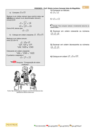 PODEMOS – Prof. Otávio Luciano Camargo Sales de Magalhães
35.9.9214.0594 goo.gl/pjykRW goo.gl/JD6Vhj goo.gl/PSGwJT
30
a) Compare √2 e √3
3
Reduza à um índice comum (que você já notou ser
idêntico ao reduzir à um denominador comum):
mmc(2,3)=6
√2 = √23
6
= √8
6
√3
3
= √32
6
= √9
6
Como 8<9, temos que:
√2 < √3
3
b) Coloque em ordem crescente √2 , √5
3
e √7
4
.
Reduza à um índice comum:
mmc (2,3,4)=12
√2 , √5
3
e √7
4
√26
12
, √54
12
e √73
12
√64
12
, √625
12
e √343
12
Colocando em ordem crescente:
√64
12
< √343
12
< √625
12
E portanto a resposta é:
√2 < √7
4
< √5
3
Pesquise: “Comparação de raízes
(radicais)”
Fonte: http://matemagicaa.blogspot.com/2012/03/reducao-dos-
radicais-ao-mesmo-indice.html
1) Comparar os radicais:
a) 5 2
3 3
e
b) 3
6
e 2
4
Atenção: Para comparar radicais é fundamental reduzi-los ao
mesmo índice.
2) Escrever em ordem crescente os números
5 2 9
3 3 3
, , .
3) Escrever em ordem decrescente os números
5 2 3
4 3
, , .
4) Coloque em ordem √7
3
, √3 e √52
4
.
 
