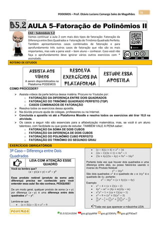 PODEMOS – Prof. Otávio Luciano Camargo Sales de Magalhães
35.9.9214.0594 goo.gl/pjykRW goo.gl/JD6Vhj goo.gl/PSGwJT
31
B5.2 AULA 5–Fatoração de Polinômios II
CA2 – Submódulo 5.2
Vamos continuar a aula 2 com mais dois tipos de fatoração: Fatoração da
Diferença entre Dois Quadrados e Fatoração do Trinômio Quadrado Perfeito.
Também apresentaremos casos combinados de fatoração e para
aprofundamento três outros casos de fatoração que não são os mais
importantes, mas vale a pena você – bom aluno – conhecer. Caso você não
faça o aprofundamento deve ignorar vários outros exercícios com *
assinalado.
ROTEIRO DE ESTUDOS
ASSISTA AOS
VÍDEOS
A serem disponibilizados na
Plataforma PODEMOS
RESOLVA
EXERCÍCIOS DA
PLATAFORMA
ESTUDE ESSA
APOSTILA
COMO PROCEDER?
 Assista vídeos da parte teórica dessa matéria. Procure no Youtube por:
o FATORAÇÃO DA DIFERENÇA ENTRE DOIS QUADRADOS
o FATORAÇÃO DO TRINÔMIO QUADRADO PERFEITO (TQP)
o CASOS COMBINADOS DE FATORAÇÃO
 Resolva todos os exercícios dessa apostila.
 Na dúvida procure ajuda de colegas, professores ou na Internet.
 Concluída a apostila vá até a Plataforma Moodle e resolva todos os exercícios até tirar 10,0 na
atividade.
 Os casos a seguir não são essenciais para a alfabetização matemática, mas, se você é um aluno
talentoso, com facilidade ou que gosta de estudar, TAMBÉM VALE A PENA saber:
o FATORAÇÃO DA SOMA DE DOIS CUBOS
o FATORAÇÃO DA DIFERENÇA DE DOIS CUBOS
o FATORAÇÃO DO POLINÔMIO CUBO PERFEITO
o FATORAÇÃO DO TRINÔMIO DO SEGUNDO GRAU
EXERCÍCIOS OBRIGATÓRIOS
3º Caso – Diferença entre Dois
Quadrados
LEIA COM ATENÇÃO ESSE
QUADRO
Você se lembra que?
(𝒙 − 𝒚)(𝒙 + 𝒚) = 𝒙𝟐
− 𝒚𝟐
Esse produto notável (produto da soma pela
diferença) precisa ser conhecido para você
entender essa aula! Se não conhece, PESQUISE!
De um modo geral, qualquer produto de soma (𝒙 + 𝒚)
por diferença (𝒙 − 𝒚) é uma diferença entre dois
quadrados 𝒙𝟐
− 𝒚𝟐
.
Lembre-se que:
 (𝑥 + 3)(𝑥 − 3) = 𝑥2
− 9
 (𝑥 − 4)(𝑥 + 4) = 𝑥2
− 16
 (2𝑥 − 1)(2𝑥 + 1) = 4𝑥2
− 1
 (3𝑥 + 4𝑦)(3𝑥 − 4𝑦) = 9𝑥2
− 16𝑦2
Portanto toda vez que houver dois quadrados e uma
diferença entre eles, eu posso fatorá-los usando o
inverso do Produto Notável
𝑥2
− 16𝑦2
São dois quadrados 𝑥2
é o quadrado de 𝑥 e 16𝑦2
é o
quadrado de 4𝑦, portanto:
𝑥2
− 16𝑦2
= (𝑥 + 4𝑦)(𝑥 − 4𝑦)
Exemplo:
 𝑥2
− 4 = (𝑥 + 2)(𝑥 − 2)
 4𝑦2
− 𝑚2
= (4𝑦 + 𝑚)(4𝑦 − 𝑚)
 𝑥2
𝑦2
− 1 = (𝑥𝑦 + 1)(𝑥𝑦 − 1)
 𝑥4
− 9 = (𝑥2
+ 3)(𝑥2
− 3)

16
25
𝑦6
−
1
9
= (
4
5
𝑦3
+
1
3
) (
4
5
𝑦3
−
1
3
)
Toda vez que aparecer a mãozinha LEIA
 