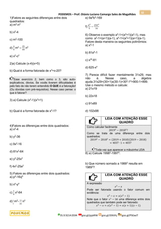 PODEMOS – Prof. Otávio Luciano Camargo Sales de Magalhães
35.9.9214.0594 goo.gl/pjykRW goo.gl/JD6Vhj goo.gl/PSGwJT
32
1)Fatore as seguintes diferenças entre dois
quadrados:
a) m2
-n2
b) x2
-4
c) m2
-100
d)
4
9
m2
–
25
49
n2
e) x2
-c2
2)a) Calcule (x-4)(x+5)
b) Qual é a forma fatorada de x2
+x-20?
Esse exercício 2, bem como o 3, são auto-
explicativos, óbvios. Se vocês tiverem dificuldades é
pelo fato de não terem entendido O QUE é a fatoração!
(Ou dúvidas com pré-requisitos). Nesse caso pense: o
que é fatorar?
3) a) Calcule (x2
-1)(x2
+1)
b) Qual é a forma fatorada de x4
-1?
4)Fatore as diferenças entre dois quadrados:
a) x2
-4
b) y2
-36
c) 9x2
-16
d) 81x2
-64
e) y2
-25x2
f) 4x2
-25a2
5) Fatore as diferenças entre dois quadrados:
a) p4
-16q6
b) x4
-y4
c)
1
9
x2
-64
d) 4
9
m2
- 25
49
n2
e) 9a6
b4
-169
f)
𝑎2
9
−
25𝑏4
16
6) Observe o exemplo a4
-1=(a2
+1)(a2
-1), mas
como a2
-1=(a+1)(a-1), a4
-1=(a2
+1)(a+1)(a-1).
Fatore desta maneira os seguintes polinômios:
a) x4
-1
b) 81a4
-1
c) x20
-81
d) 625-x4
7) Parece difícil fazer mentalmente 31x29, mas
não é. Nesse caso, a álgebra
ajuda.31x29=(30+1)x(30-1)=302
-12
=900-1=899.
Use o mesmo método e calcule:
a) 21x19
b) 22x18
c) 91x89
d) 102x98
LEIA COM ATENÇÃO ESSE
QUADRO
Como calcular facilmente
20192
− 20182
?
Como se trata de uma diferença entre dois
quadrados:
20192
− 20182
= (2019 + 2018)(2019 − 2018)
= 4037 ∙ 1 = 4037
Toda vez que aparecer a mãozinha LEIA
8) a) Calcule 19982
-19972
.
b) Que número somado a 19882
resulta em
19892
?
LEIA COM ATENÇÃO ESSE
QUADRO
A expressão
𝑥3
− 𝑥
Pode ser fatorada usando o fator comum em
evidência:
𝑥3
− 𝑥 = 𝑥(𝑥2
− 1)
Note que o fator 𝑥2
− 1é uma diferença entre dois
quadrados que também pode ser fatorado:
𝑥3
− 𝑥 = 𝑥(𝑥2
− 1) = 𝑥(𝑥 + 1)(𝑥 − 1)
 