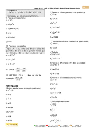 PODEMOS – Prof. Otávio Luciano Camargo Sales de Magalhães
35.9.9214.0594 goo.gl/pjykRW goo.gl/JD6Vhj goo.gl/PSGwJT
33
Outro exemplo:
5𝑥2
𝑦 − 45𝑦 = 5𝑦(𝑥2
− 9) = 5𝑦(𝑥 + 3)(𝑥 − 3)
Falamos aqui que fatoramos completamente.
9) Fatore completamente:
a) x3
-a2
x
b) 16y-a2
y
c) x2
(a+b)-4(a+b)
d) x3
-x
e) 12x3
-3xy2
f) a3
-9a
10- Fatore as expressões:
(𝑎 + 𝑏)2
− 𝑐2
eu tenho uma diferença entre dois
quadrados: de a+b e de c, portanto temos que
((𝑎 + 𝑏) + 𝑐)((𝑎 + 𝑏) − 𝑐) = (𝑎 + 𝑏 + 𝑐)(𝑎 + 𝑏 − 𝑐).
a) (a+b)2
-c2
b) (a+3)2
-b2
c) a2
-(b+c)2
11- Efetue
123456 12345
123456 12345
2 2


12- (38ª OBM - Nível 1) Qual é o valor da
expressão
2
2016 1
2015

?
REFORÇANDO
1)Fatore as diferenças entre dois quadrados:
a) m2
-100
b) x2
-y2
c) y2
-1
d) a4
-9
e) 4x2
-49
f) 9a2
-25b2
g) x2
-4
h) a2
-36
2)Fatore as diferenças entre dois quadrados:
a) x2
-36
b) 4x2
-36
c) x2
-4y2
d) 25x4
-36a6
e)
25
144
x2
-121
f) x2
-1444
3)Calcule mentalmente usando que aprendemos:
a) 108x92
b) 42x38
4)Calcule:
a) 2562
-2552
b) 1442
-1432
5)Fatore as diferenças entre dois quadrados:
a) (a+3)2
-9
b) (x+5)2
-9
c) 16-(a-3)2
6)Fatore as expressões completamente:
a) a3
-ab2
b) 2x2
-18
c) x4
-y4
d) a2
-b+a2
+ab
e) 3x-6y
7)Simplifique as frações:
a)
𝑥2+3𝑥
𝑥2−9
b)
3𝑥+6
𝑥2−4
c)
4𝑥2−25
2𝑥+5
d)
3𝑥3+𝑥2+3𝑥+1
𝑥4−1
 