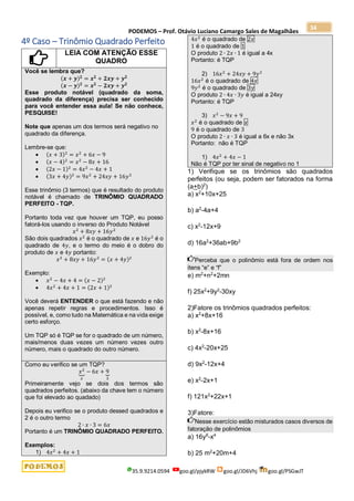 PODEMOS – Prof. Otávio Luciano Camargo Sales de Magalhães
35.9.9214.0594 goo.gl/pjykRW goo.gl/JD6Vhj goo.gl/PSGwJT
34
4º Caso – Trinômio Quadrado Perfeito
LEIA COM ATENÇÃO ESSE
QUADRO
Você se lembra que?
(𝒙 + 𝒚)𝟐
= 𝒙𝟐
+ 𝟐𝒙𝒚 + 𝒚𝟐
(𝒙 − 𝒚)𝟐
= 𝒙𝟐
− 𝟐𝒙𝒚 + 𝒚𝟐
Esse produto notável (quadrado da soma,
quadrado da diferença) precisa ser conhecido
para você entender essa aula! Se não conhece,
PESQUISE!
Note que apenas um dos termos será negativo no
quadrado da diferença.
Lembre-se que:
 (𝑥 + 3)2
= 𝑥2
+ 6𝑥 − 9
 (𝑥 − 4)2
= 𝑥2
− 8𝑥 + 16
 (2𝑥 − 1)2
= 4𝑥2
− 4𝑥 + 1
 (3𝑥 + 4𝑦)2
= 9𝑥2
+ 24𝑥𝑦 + 16𝑦2
Esse trinômio (3 termos) que é resultado do produto
notável é chamado de TRINÔMIO QUADRADO
PERFEITO - TQP.
Portanto toda vez que houver um TQP, eu posso
fatorá-los usando o inverso do Produto Notável
𝑥2
+ 8𝑥𝑦 + 16𝑦2
São dois quadrados 𝑥2
é o quadrado de 𝑥 e 16𝑦2
é o
quadrado de 4𝑦, e o termo do meio é o dobro do
produto de 𝑥 e 4𝑦 portanto:
𝑥2
+ 8𝑥𝑦 + 16𝑦2
= (𝑥 + 4𝑦)2
Exemplo:
 𝑥2
− 4𝑥 + 4 = (𝑥 − 2)2
 4𝑥2
+ 4𝑥 + 1 = (2𝑥 + 1)2
Você deverá ENTENDER o que está fazendo e não
apenas repetir regras e procedimentos. Isso é
possível, e, como tudo na Matemática e na vida exige
certo esforço.
Um TQP só é TQP se for o quadrado de um número,
mais/menos duas vezes um número vezes outro
número, mais o quadrado do outro número.
Como eu verifico se um TQP?
𝑥2
⏟
𝑥
− 6𝑥 + 9
⏟
3
Primeiramente vejo se dois dos termos são
quadrados perfeitos. (abaixo da chave tem o número
que foi elevado ao quadado)
Depois eu verifico se o produto dessed quadrados e
2 é o outro termo
2 ∙ 𝑥 ∙ 3 = 6𝑥
Portanto é um TRINÔMIO QUADRADO PERFEITO.
Exemplos:
1) 4𝑥2
+ 4𝑥 + 1
4𝑥2
é o quadrado de 2𝑥
1 é o quadrado de 1
O produto 2 ∙ 2𝑥 ∙ 1 é igual a 4x
Portanto: é TQP
2) 16𝑥2
+ 24𝑥𝑦 + 9𝑦2
16𝑥2
é o quadrado de 4𝑥
9𝑦2
é o quadrado de 3𝑦
O produto 2 ∙ 4𝑥 ∙ 3𝑦 é igual a 24xy
Portanto: é TQP
3) 𝑥2
− 9𝑥 + 9
𝑥2
é o quadrado de 𝑥
9 é o quadrado de 3
O produto 2 ∙ 𝑥 ∙ 3 é igual a 6x e não 3x
Portanto: não é TQP
1) 4𝑥2
+ 4𝑥 − 1
Não é TQP por ter sinal de negativo no 1
1) Verifique se os trinômios são quadrados
perfeitos (ou seja, podem ser fatorados na forma
(a+b)2
)
a) x2
+10x+25
b) a2
-4a+4
c) x2
-12x+9
d) 16a2
+36ab+9b2
Perceba que o polinômio está fora de ordem nos
itens “e” e “f”
e) m2
+n2
+2mn
f) 25x2
+9y2
-30xy
2)Fatore os trinômios quadrados perfeitos:
a) x2
+8x+16
b) x2
-8x+16
c) 4x2
-20x+25
d) 9x2
-12x+4
e) x2
-2x+1
f) 121x2
+22x+1
3)Fatore:
Nesse exercício estão misturados casos diversos de
fatoração de polinômios
a) 16y6
-x4
b) 25 m2
+20m+4
 