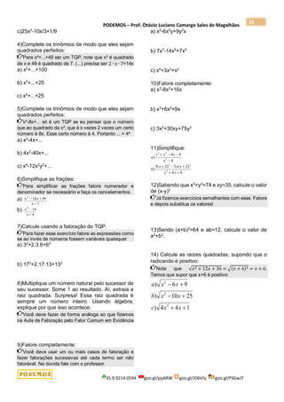 PODEMOS – Prof. Otávio Luciano Camargo Sales de Magalhães
35.9.9214.0594 goo.gl/pjykRW goo.gl/JD6Vhj goo.gl/PSGwJT
35
c)25x2
-10x/3+1/9
4)Complete os trinômios de modo que eles sejam
quadrados perfeitos:
Para x²+...+49 ser um TQP, note que x² é quadrado
de x e 49 é quadrado de 7. (...) precisa ser 2 ∙ 𝑥 ∙ 7=14x
a) x2
+...+100
b) x2
+...+25
c) x4
+...+25
5)Complete os trinômios de modo que eles sejam
quadrados perfeitos:
x²-8x+... só é um TQP se eu pensar que o número
que ao quadrado da x², que é x vezes 2 vezes um certo
número é 8x. Esse certo número é 4. Portanto ... = 4²
a) x2
-4x+...
b) 4x2
-40x+...
c) x4
-12x2
y2
+...
6)Simplifique as frações:
Para simplificar as frações fatore numerador e
denominador se necessário e faça os cancelamentos.
a) x x
x
2
14 49
7
 

b) x
x
2
16
4


7)Calcule usando a fatoração do TQP:
Para fazer esse exercício fatore as expressões como
se ao invés de números fossem variáveis quaisquer
a) 32
+2.3.6+62
b) 172
+2.17.13+132
8)Multiplique um número natural pelo sucessor de
seu sucessor. Some 1 ao resultado. Aí, extraia a
raiz quadrada. Surpresa! Essa raiz quadrada é
sempre um número inteiro. Usando álgebra,
explique por que isso acontece.
Você deve fazer de forma análoga ao que fizemos
na Aula de Fatoração pelo Fator Comum em Evidência
9)Fatore completamente:
Você deve usar um ou mais casos de fatoração e
fazer fatorações sucessivas até cada termo ser não
fatorável. Na dúvida fale com o professor.
a) x3
-6x2
y+9y2
x
b) 7x7
-14x6
+7x5
c) x4
+3x3
+x2
10)Fatore completamente:
a) x3
-8x2
+16x
b) x3
+6x2
+9x
c) 3x2
+30xy+75y2
11)Simplifique:
4
4
)
2
(
3
)
2
(
5
)
4
4
4
)
2
2
2
2
2
3









x
x
x
y
x
b
x
x
x
x
a
12)Sabendo que x2
+y2
=74 e xy=35, calcule o valor
de (x-y)2
Já fizemos exercícios semelhantes com esse. Fatore
e depois substitua os valores!
13)Sendo (a+b)2
=64 e ab=12, calcule o valor de
a2
+b2
.
14) Calcule as raízes quadradas, supondo que o
radicando é positivo:
Note que √𝑥2 + 12𝑥 + 36 = √(𝑥 + 6)2 = 𝑥 + 6.
Temos que supor que x+6 é positivo
1
4
4
)
25
10
)
9
6
)
2
2
2






x
x
c
x
x
b
x
x
a
 