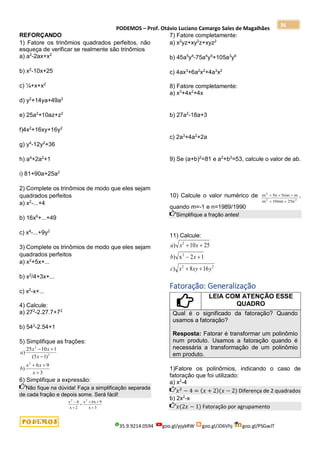 PODEMOS – Prof. Otávio Luciano Camargo Sales de Magalhães
35.9.9214.0594 goo.gl/pjykRW goo.gl/JD6Vhj goo.gl/PSGwJT
36
REFORÇANDO
1) Fatore os trinômios quadrados perfeitos, não
esqueça de verificar se realmente são trinômios
a) a2
-2ax+x2
b) x2
-10x+25
c) ¼+x+x2
d) y2
+14ya+49a2
e) 25a2
+10az+z2
f)4x2
+16xy+16y2
g) y4
-12y2
+36
h) a4
+2a2
+1
i) 81+90a+25a2
2) Complete os trinômios de modo que eles sejam
quadrados perfeitos
a) x2
-...+4
b) 16x6
+...+49
c) x4
-...+9y2
3) Complete os trinômios de modo que eles sejam
quadrados perfeitos
a) x2
+5x+...
b) x2
/4+3x+...
c) x2
-x+...
4) Calcule:
a) 272
-2.27.7+72
b) 542
-2.54+1
5) Simplifique as frações:
3
9
6
)
)
1
5
(
1
10
25
)
2
2
2






x
x
x
b
x
x
x
a
6) Simplifique a expressão:
Não fique na dúvida! Faça a simplificação separada
de cada fração e depois some. Será fácil!
x
x
x x
x
2 2
4
2
6 9
3



 

7) Fatore completamente:
a) x2
yz+xy2
z+xyz2
b) 45a5
y4
-75a4
y5
+105a3
y6
c) 4ax3
+6a2
x2
+4a3
x2
8) Fatore completamente:
a) x3
+4x2
+4x
b) 27a2
-18a+3
c) 2a3
+4a2
+2a
9) Se (a+b)2
=81 e a2
+b2
=53, calcule o valor de ab.
10) Calcule o valor numérico de m n mn m
m mn n
2
2 2
5 5
10 25
  
 
,
quando m=-1 e n=1989/1990
Simplifique a fração antes!
11) Calcule:
2
2
2
2
16
8
)
1
2
x
)
25
10
)
y
xy
x
c
x
b
x
x
a






Fatoração: Generalização
LEIA COM ATENÇÃO ESSE
QUADRO
Qual é o significado da fatoração? Quando
usamos a fatoração?
Resposta: Fatorar é transformar um polinômio
num produto. Usamos a fatoração quando é
necessária a transformação de um polinômio
em produto.
1)Fatore os polinômios, indicando o caso de
fatoração que foi utilizado:
a) x2
-4
𝑥2
− 4 = (𝑥 + 2)(𝑥 − 2) Diferença de 2 quadrados
b) 2x2
-x
𝑥(2𝑥 − 1) Fatoração por agrupamento
 