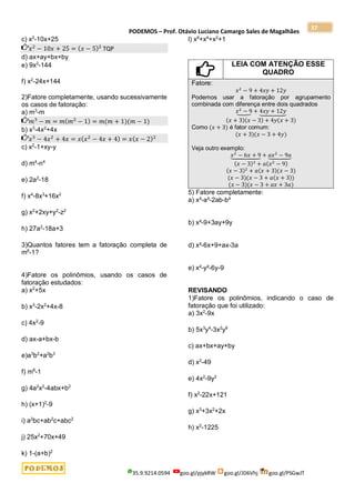 PODEMOS – Prof. Otávio Luciano Camargo Sales de Magalhães
35.9.9214.0594 goo.gl/pjykRW goo.gl/JD6Vhj goo.gl/PSGwJT
37
c) x2
-10x+25
𝑥2
− 10𝑥 + 25 = (𝑥 − 5)2
TQP
d) ax+ay+bx+by
e) 9x2
-144
f) x2
-24x+144
2)Fatore completamente, usando sucessivamente
os casos de fatoração:
a) m3
-m
𝑚3
− 𝑚 = 𝑚(𝑚2
− 1) = 𝑚(𝑚 + 1)(𝑚 − 1)
b) x3
-4x2
+4x
𝑥3
− 4𝑥2
+ 4𝑥 = 𝑥(𝑥2
− 4𝑥 + 4) = 𝑥(𝑥 − 2)2
c) x2
-1+xy-y
d) m4
-n4
e) 2a2
-18
f) x4
-8x3
+16x2
g) x2
+2xy+y2
-z2
h) 27a2
-18a+3
3)Quantos fatores tem a fatoração completa de
m8
-1?
4)Fatore os polinômios, usando os casos de
fatoração estudados:
a) x2
+5x
b) x3
-2x2
+4x-8
c) 4x2
-9
d) ax-a+bx-b
e)a3
b2
+a2
b3
f) m6
-1
g) 4a2
x2
-4abx+b2
h) (x+1)2
-9
i) a2
bc+ab2
c+abc2
j) 25x2
+70x+49
k) 1-(a+b)2
l) x6
+x4
+x2
+1
LEIA COM ATENÇÃO ESSE
QUADRO
Fatore:
𝑥2
− 9 + 4𝑥𝑦 + 12𝑦
Podemos usar a fatoração por agrupamento
combinada com diferença entre dois quadrados
𝑥2
− 9
⏟ + 4𝑥𝑦 + 12𝑦
⏟
(𝑥 + 3)(𝑥 − 3) + 4𝑦(𝑥 + 3)
Como (𝑥 + 3) é fator comum:
(𝑥 + 3)(𝑥 − 3 + 4𝑦)
Veja outro exemplo:
𝑥2
− 6𝑥 + 9
⏟ + 𝑎𝑥2
− 9𝑎
⏟
(𝑥 − 3)2
+ 𝑎(𝑥2
− 9)
(𝑥 − 3)2
+ 𝑎(𝑥 + 3)(𝑥 − 3)
(𝑥 − 3)(𝑥 − 3 + 𝑎(𝑥 + 3))
(𝑥 − 3)(𝑥 − 3 + 𝑎𝑥 + 3𝑎)
5) Fatore completamente:
a) x²-a²-2ab-b²
b) x²-9+3ay+9y
d) x²-6x+9+ax-3a
e) x²-y²-6y-9
REVISANDO
1)Fatore os polinômios, indicando o caso de
fatoração que foi utilizado:
a) 3x2
-9x
b) 5x3
y4
-3x2
y6
c) ax+bx+ay+by
d) x2
-49
e) 4x2
-9y2
f) x2
-22x+121
g) x3
+3x2
+2x
h) x2
-1225
 