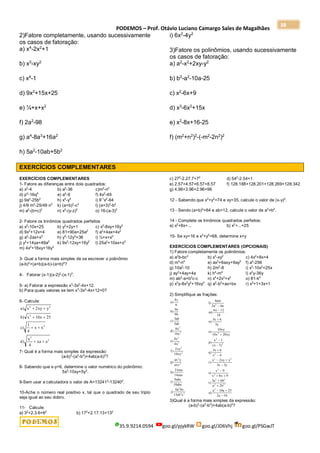 PODEMOS – Prof. Otávio Luciano Camargo Sales de Magalhães
35.9.9214.0594 goo.gl/pjykRW goo.gl/JD6Vhj goo.gl/PSGwJT
38
2)Fatore completamente, usando sucessivamente
os casos de fatoração:
a) x4
-2x2
+1
b) x3
-xy2
c) x4
-1
d) 9x2
+15x+25
e) ¼+x+x2
f) 2a2
-98
g) a4
-8a3
+16a2
h) 5a2
-10ab+5b2
i) 6x2
-4y2
3)Fatore os polinômios, usando sucessivamente
os casos de fatoração:
a) a2
-x2
+2xy-y2
b) b2
-a2
-10a-25
c) x2
-6x+9
d) x3
-6x2
+15x
e) x2
-8x+16-25
f) (m2
+n2
)2
-(-m2
-2n2
)2
EXERCÍCIOS COMPLEMENTARES
EXERCÍCIOS COMPLEMENTARES
1- Fatore as diferenças entre dois quadrados:
a) x2
-4 b) a2
-36 c)m2
-n2
d) p4
-16q6
e) a4
-9 f) 4x2
-49
g) 9a2
-25b2
h) x4
-y4
i) 9-1
x2
-64
j) 4/9 m2
-25/49 n2
k) (a+b)2
-c2
l) (a+3)2
-b2
m) a2
-(b+c)2
n) x2
-(y-z)2
o) 16-(a-3)2
2- Fatore os trinômios quadrados perfeitos
a) x2
-10x+25 b) y2
+2y+1 c) x2
-8xy+16y2
d) 9x2
+12x+4 e) 81+90a+25a2
f) a2
+4ax+4x2
g) a2
-2ax+x2
h) y4
-12y2
+36 i) ¼+x+x2
j) y2
+14ya+49a2
k) 9x2
-12xy+16y2
l) 25a2
+10ax+z2
m) 4x2
+16xy+16y2
3- Qual a forma mais simples de se escrever o polinômio
(a-b)2
+(a+b)(a-b)-(a+b)2
?
4- Fatorar (x-1)(x-2)2
-(x-1)3
.
5- a) Fatorar a expressão x3
-3x2
-4x+12.
b) Para quais valores se tem x3
-3x2
-4x+12=0?
6- Calcule:
a x xy y
b x x
c x x
d
x
xa a
)
)
)
)
2 2
2
2
2
2
2
10 25
1
4
4
 
 
 
 
7- Qual é a forma mais simples da expressão:
(a-b)3
-(a3
-b3
)+4ab(a-b)2
?
8- Sabendo que x-y=6, determine o valor numérico do polinômio:
5x2
-10xy+5y2
.
9-Sem usar a calculadora o valor de A=132412
-132402
.
10-Ache o número real positivo x, tal que o quadrado de seu triplo
seja igual ao seu dobro.
11- Calcule:
a) 32
+2.3.6+62
b) 172
+2.17.13+132
c) 272
-2.27.7+72
d) 542
-2.54+1
e) 2.57+4.57+6.57+8.57 f) 128.188+128.201+128.269+128.342
g) 4.96+3.96+2.96+96
12 - Sabendo que x2
+y2
=74 e xy=35, calcule o valor de (x-y)2
.
13 - Sendo (a+b)2
=64 e ab=12, calcule o valor de a2
+b2
.
14 - Complete os trinômios quadrados perfeitos:
a) x2
+8x+... b) x2
+...+25
15- Se xy=16 e x2
+y2
=68, determine x+y
EXERCÍCIOS COMPLEMENTARES (OPCIONAIS)
1) Fatore completamente os polinômios:
a) a2
b-bc2
b) x3
-xy2
c) 4x2
+8x+4
d) m4
-n4
e) ax2
+6axy+9ay2
f) a4
-256
g) 10a2
-10 h) 2m2
-8 i) x3
-10x2
+25x
j) ay2
+4ay+4a k) h4
-m4
l) x2
y-36y
m) ab2
-a+b2
c-c n) x4
+2x3
+x2
o) 81-k4
p) x3
y-8x2
y2
+16xy3
q) a2
-b2
+ax+bx r) x3
+1+3x+1
2) Simplifique as frações:
a
x
b
a
b
c
ab
ab
d
x
x
e
x
x
f
xy
xy
g
ax y
axy
h
mn
mn
i
abc
abc
j
a bc
ab c
)
)
)
)
)
)
)
)
)
)
4
6
6
9
3
5
8
10
8
4
2
10
21
14
9
18
6
15
3
2
2
5
3
2
2
2
2
4 2
l
am
a a
m
x
n
x
y
o
xy
x xy
p
x
x
q
x
x
r
x xy y
x y
s
x
x x
t
a b
a b
u
a a
a
)
)
)
)
)
( )
)
)
)
)
)
4
2 6
6 12
18
3 6
3
10
10 20
1
1
3 6
4
2
3 3
9
6 9
3 6
2
10 25
2 10
2
2
2
2
2
2 2
2
2
2 2
2 2
2








 


 


 

3)Qual é a forma mais simples da expressão:
(a-b)3
-(a3
-b3
)+4ab(a-b)2
?
 