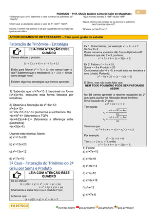 PODEMOS – Prof. Otávio Luciano Camargo Sales de Magalhães
35.9.9214.0594 goo.gl/pjykRW goo.gl/JD6Vhj goo.gl/PSGwJT
39
4)Sabendo que x-y=6, determine o valor numérico do polinômio 5x2
-
10xy+5y2
.
5)Sem usar a calculadora calcule o valor de A=132412
-132402
.
6)Ache o número real positivo x, tal que o quadrado de seu triplo seja
igual ao seu dobro
7)Que número somado a 19882
resulta 19892
8)Qual a forma mais simples de se escrever o polinômio
(a-b)2
+(a+b)(a-b)-(a+b)2
?
9)Fatorar (x-1)(x-2)2
-(x-1)3
.
APROFUNDAMENTO INTERESSANTE – Para quem gosta de estudar
Fatoração de Trinômios - Estratégia
LEIA COM ATENÇÃO ESSE
QUADRO
Vamos efetuar o produto:
(𝑥 + 3)(𝑥 + 4) = 𝑥2
+ 7𝑥 + 12
Então para fatorar 𝑥2
+ 7𝑥 + 12 nós vamos fazer o
que? Sabemos que o resultado é (𝑥 + 3)(𝑥 + 4)mas
como chegar nele?
Existem algumas estratégias que iremos aprender.
1) Sabendo que x2
+7x+10 é favorável na forma
(x+a)(x+b), descubra esta forma fatorada por
tentativas.
2) Observe a fatoração de x2
+8x+12:
x2
+8x+12=
=x2
+8x+16+12-16= (somamos e subtraímos 16)
=(x+4)2
-4= (fatoramos o TQP)
=(x+4-2)(x+4+2)= (fatoramos a diferença entre
quadrados)
=(x+2)(x+6).
Usando esta técnica, fatore:
a) x2
+11x+30
b) x2
+12x+20
c) x2
+13x+12
d) x2
-7x+10
5º Caso - Fatoração do Trinômio do 2º
Grau por Soma e Produto
LEIA COM ATENÇÃO ESSE
QUADRO
Se eu efetuar
(𝑥 + 𝑝)(𝑥 + 𝑞) = 𝑥2
+ 𝑝𝑥 + 𝑞𝑥 + 𝑝𝑞
= 𝑥2
+ (𝑝 + 𝑞)𝑥 + 𝑝𝑞
Chamando a soma S=p+q e o produto P=pq
Aí temos que:
(𝑥 + 𝑝)(𝑥 + 𝑞) = 𝑥2
+ 𝑆𝑥 + 𝑃
Ex 1: Como fatorar, por exemplo 𝑥2
+ 5𝑥 + 6 ?
S= 5 e P= 6
Quais números somados dão 5 e multiplicados 6?
Sabemos que são 2 e 3, portanto:
𝑥2
+ 5𝑥 + 6 = (𝑥 + 3)(𝑥 + 2)
Ex 2: Fatore 𝑥2
− 9𝑥 + 20.
Soma = - 9 e Produto = 20
Os números são -4 e -5, e você acha na tentativa e
erro (chute). Portanto:
𝑥2
− 9𝑥 + 20 = (𝑥 − 4)(𝑥 − 5)
É óbvio, mas não custa falar que:
NEM TODO POLINÔMO PODE SER FATORADO
ASSIM!
No B6 vamos aprender a resolver equações do 2º
grau para auxiliar na fatoração desse trinômio.
Uma equação do 2º grau
𝑎𝑥2
+ 𝑏𝑥 + 𝑐 = 0
Tem raízes
𝑥1 =
−𝑏 − √𝑏2 − 4𝑎𝑐
2𝑎
𝑥2 =
−𝑏 + √𝑏2 − 4𝑎𝑐
2𝑎
Veremos que
𝑎𝑥2
+ 𝑏𝑥 + 𝑐 = 𝑎(𝑥 − 𝑥1)(𝑥 − 𝑥2)
Por exemplo
𝑥2
− 5𝑥 + 6 = 0
Tem 𝑥1 = 2 e 𝑥2 = 3, então
𝑥2
− 5𝑥 + 6 = (𝑥 − 2)(𝑥 − 3)
1) Fatore:
a) x²+7x+10
b) x²-6x+8
c) x²-9x+14
d) x²+x-12
e) x²-9x+18
f) x²-x-12
g) x²+7x-8
 
