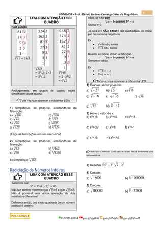 PODEMOS – Prof. Otávio Luciano Camargo Sales de Magalhães
35.9.9214.0594 goo.gl/pjykRW goo.gl/JD6Vhj goo.gl/PSGwJT
4
LEIA COM ATENÇÃO ESSE
QUADRO
Raiz Cúbica
√81
3
= 3√3
3
√324
3
= 3√2 ∙ 2 ∙ 3
3
= 3√12
3
√648
3
= 2 ∙ 3√2
3
= 6√2
3
Analogamente, em grupos de quatro, vocês
simplificam raízes quarta.
Toda vez que aparecer a mãozinha LEIA
1) Simplifique, se possível, utilizando-se da
fatoração:
a) √108
3
b)√360
3
c) √54
3
d) √72
3
h) √96
3
i) √625
3
j) √720
3
k) √729
3
(Faça as fatorações em um rascunho)
2) Simplifique, se possível, utilizando-se da
fatoração:
a) √32
4
b) √162
4
c) √80
4
d) √1280
4
3) Simplifique √160
5
.
Radiciação de Números Inteiros
LEIA COM ATENÇÃO ESSE
QUADRO
Sabemos que:
52
= 25 e (−5)2
= 25
Não faz sentido dizermos que √25=5 e que √25=-5.
Não é possível uma única operação ter dois
resultados diferentes!
Definimos então, que a raiz quadrada de um número
positivo é positivo.
Aliás, se n for par
√𝒂
𝒏
= 𝒃 quando 𝒃𝒏
= 𝒂
Sendo b>0.
Já para a>0 NÃO EXISTE raiz quadrada ou de índice
par de números negativos:
Ex:
 √−36 não existe
 √−1
4
não existe
Quanto ao índice ímpar, a definição
√𝒂
𝒏
= 𝒃 quando 𝒃𝒏
= 𝒂
Sempre é válida:
Ex:
 √−8
3
= −2
 √−1
5
= −1
Toda vez que aparecer a mãozinha LEIA
1) Calcule, se for possível:
a)
3
27
 b)
3
27 c)
4
16
d)
4
16
 e) 36
 f)
g) h)
5
32

2) Ache o valor de x:
a) x2
=16 b) x2
=49 c) x2
=-1
d) x3
=-27 e) x3
=8 f) x3
=-1
g) x4
=16 h) x4
=-16
Note que o exercício 2 não trata de raízes! Mas é fundamental para
compreendê-las.
3) Resolva
3 3
2
2
2
7
.
3
5 

4) Calcule:
a)
3
8000
 b)
4
160000

5) Calcule:
a)
5
100000 b)
3
27000

36
5
32
 