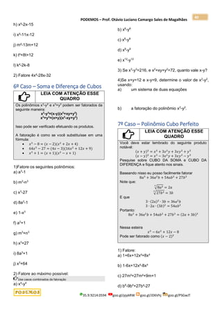 PODEMOS – Prof. Otávio Luciano Camargo Sales de Magalhães
35.9.9214.0594 goo.gl/pjykRW goo.gl/JD6Vhj goo.gl/PSGwJT
40
h) x²-2x-15
i) x²-11x-12
j) m²-13m+12
k) t²+8t+12
l) k²-2k-8
2) Fatore 4x²-28x-32
6º Caso – Soma e Diferença de Cubos
LEIA COM ATENÇÃO ESSE
QUADRO
Os polinômios x3
-y3
e x3
+y3
podem ser fatorados da
seguinte maneira:
x3
-y3
=(x-y)(x2
+xy+y2
)
x3
+y3
=(x+y)(x2
-xy+y2
)
Isso pode ser verificado efetuando os produtos.
A fatoração é como se você substituísse em uma
fórmula:
 𝑥3
− 8 = (𝑥 − 2)(𝑥2
+ 2𝑥 + 4)
 64𝑥3
− 27 = (4𝑥 − 3)(16𝑥2
+ 12𝑥 + 9)
 𝑥3
+ 1 = (𝑥 + 1)(𝑥2
− 𝑥 + 1)
1)Fatore os seguintes polinômios:
a) a3
-1
b) m3
-n3
c) x3
-27
d) 8a3
-1
e) 1-x3
f) a3
+1
g) m3
+n3
h) x3
+27
i) 8a3
+1
j) x3
+64
2) Fatore ao máximo possível:
Use casos combinados de fatoração
a) x4
-y4
b) x6
-y6
c) x8
-y8
d) x9
-y9
e) x12
-y12
3) Se x3
-y3
=216, e x2
+xy+y2
=72, quanto vale x-y?
4)Se x+y=12 e x-y=9, determine o valor de x2
-y2
,
usando:
a) um sistema de duas equações
b) a fatoração do polinômio x2
-y2
.
7º Caso – Polinômio Cubo Perfeito
LEIA COM ATENÇÃO ESSE
QUADRO
Você deve estar lembrado do seguinte produto
notável:
(𝑥 + 𝑦)3
= 𝑥3
+ 3𝑥2
𝑦 + 3𝑥𝑦2
+ 𝑦3
(𝑥 − 𝑦)3
= 𝑥3
− 3𝑥2
𝑦 + 3𝑥𝑦2
− 𝑦3
Pesquise sobre CUBO DA SOMA e CUBO DA
DIFERENÇA e fique atento nos sinais.
Baseando nisso eu posso facilmente fatorar
8𝑎3
+ 36𝑎2
𝑏 + 54𝑎𝑏2
+ 27𝑏3
Note que:
√8𝑎3
3
= 2𝑎
√27𝑏3
3
= 3𝑏
E que
3 ∙ (2𝑎)2
∙ 3𝑏 = 36𝑎2
𝑏
3 ∙ 2𝑎 ∙ (3𝑏)2
= 54𝑎𝑏2
Portanto:
8𝑎3
+ 36𝑎2
𝑏 + 54𝑎𝑏2
+ 27𝑏3
= (2𝑎 + 3𝑏)3
Nessa esteira
𝑥3
− 6𝑥2
+ 12𝑥 − 8
Pode ser fatorado como (𝑥 − 2)3
1) Fatore:
a) 1+6x+12x²+8x³
b) 1-6x+12x²-8x³
c) 27m³+27m²+9m+1
d) b6
-9b4
+27b²-27
 