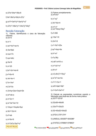PODEMOS – Prof. Otávio Luciano Camargo Sales de Magalhães
35.9.9214.0594 goo.gl/pjykRW goo.gl/JD6Vhj goo.gl/PSGwJT
41
e) 27a³-54a²+36a-8
f) 8x³-36x²y+54y²x-27y³
g) a3
x6
+3a²x4
y²+3ax²y4
+y6
h) 27x6
+108x4
y³+144x2
y6
+64y9
Revisão Fatoração
1) Fatore, identificando o caso de fatoração
utilizado.
a) 2x+2
b) x²-1
c) ax³+bx²+ax+b
d) 3a+6ab
e) xyz+7z
f) xyz+abc
g) 3a+9
h) x²-25
i) 2x³+3x²+4x+6
j) x²+6x+9
k) 4x²-4x+1
l) 7x+14x²
m) 2x²-5x
n) 3x²ay+2ax+3xyb+2b
o) a²+ab-a
p) x²-2x+1
q) a³-3a²-4a+12
r) 12xyz+14xyde+6yz
s) 9x²+12x+4
t) a²+ab
u) x²-6x+9
v) x³+3x²y+3xy²+y³
2) Fatore completamente.
a) a2
b-bc2
b) x3
-xy2
c) 4x2
+8x+4
d) m4
-n4
e) ax2
+6axy+9ay2
f) a4
-256
g) 10a2
-10
h) 2m2
-8
i) x3
-10x2
+25x
j) ay2
+4ay+4a
k) h4
-m4
l) x2
y-36y
m) ab2
-a+b2
c-c
n) x4
+2x3
+x2
o) 81-k4
p) x3
y-8x2
y2
+16xy3
q) a2
-b2
+ax+bx
r) x3
+1+3x+1
s) a²b²-6ab²+8b²
t) x³+3x²t+3xt²+t³
3) Calcule as expressões numéricas usando a
fatoração para fazê-las de forma mais prática.
a) 2017²-2016²
b) 52x56+48x56
c) 33x77+33x23
d) 52+45x52+54x52
e) (FGV) 375²-374²
f) (UNISUL) 934287²-934286²
g) (FATEC) 579865²-579863²
 