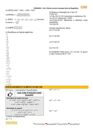PODEMOS – Prof. Otávio Luciano Camargo Sales de Magalhães
35.9.9214.0594 goo.gl/pjykRW goo.gl/JD6Vhj goo.gl/PSGwJT
42
h) (UFES) 20022
∙ 2000 − 2000 ∙ 19982
i) (ESPM) 𝑝 =
97831343∙97831347
97831344∙97831346−3
j) (IFBA) (1 −
1
3
) (1 +
1
3
) (1 +
1
9
) (1 +
1
81
)(1 +
1
6561
) Escreva
na forma 1 − (
1
3
)
𝑛
k) (UNEB)
220∙317+617∙3
215∙317+615∙2
4) Simplifique as frações algébricas.
a
x
b
a
b
c
ab
ab
d
x
x
e
x
x
f
xy
xy
g
ax y
axy
h
mn
mn
i
abc
abc
j
a bc
ab c
)
)
)
)
)
)
)
)
)
)
4
6
6
9
3
5
8
10
8
4
2
10
21
14
9
18
6
15
3
2
2
5
3
2
2
2
2
4 2
l
am
a a
m
x
n
x
y
o
xy
x xy
p
x
x
q
x
x
r
x xy y
x y
s
x
x x
t
a b
a b
u
a a
a
)
)
)
)
)
( )
)
)
)
)
)
4
2 6
6 12
18
3 6
3
10
10 20
1
1
3 6
4
2
3 3
9
6 9
3 6
2
10 25
2 10
2
2
2
2
2
2 2
2
2
2 2
2 2
2








 


 


 

5) Observe a fatoração de x2
+8x+12:
x2
+8x+12=
=x2
+8x+16+12-16= (somamos e subtraímos 16)
=(x+4)2
-4= (fatoramos o TQP)
=(x+4-2)(x+4+2)= (fatoramos a diferença entre
quadrados)
=(x+2)(x+6).
Usando esta técnica, fatore:
a) x2
+11x+30
b) x2
+12x+20
c) x2
+13x+12
d) x2
-7x+10
6) (VUNESP). Dado que a + b = 5 e ab = 2, qual é
o valor numérico de a² + b²?
APROFUNDAMENTO OLÍMPICO OU MILITAR
8º Caso – Completar Quadrados
LEIA COM ATENÇÃO ESSE
QUADRO
Identidade de Sophie Germain
𝑎4
+ 4𝑏4
= 𝑎4
+ 4𝑎2
𝑏2
+ 4𝑏4
− 4𝑎2
𝑏2
=
= (𝑎2
+ 2𝑏2)2
− (2𝑎𝑏)2
=
= (𝑎2
+ 2𝑎𝑏 + 2𝑏2)(𝑎2
− 2𝑎𝑏 + 2𝑏2)
Identidade de Argand
𝑥4
+ 𝑥2
+ 1 = 𝑥4
+ 2𝑥2
+ 1 − 𝑥2
=
= (𝑥2
+ 1)2
− 𝑥2
=
= (𝑥2
+ 𝑥 + 1)(𝑥2
− 𝑥 + 1)
1) Fatore completamente:
a)𝑥4
+ 4
b)𝑛5
+ 𝑛4
+ 1
c)𝑎4
− 𝑎2
+ 16
d)𝑥4
+ 4𝑦4
 